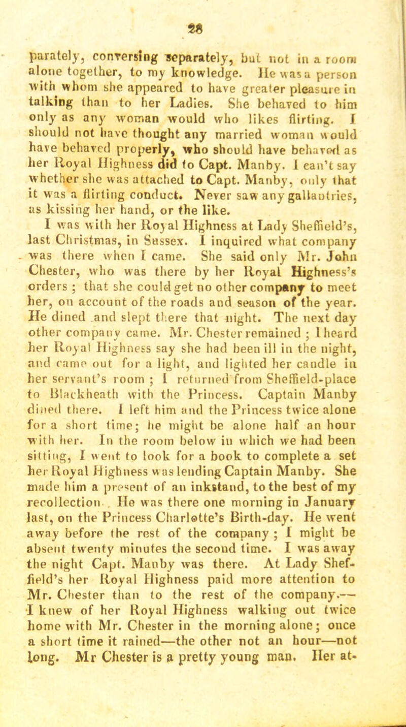 alone together, to my knowledge, lie was a person ■with whom she appeared to have greater pleasure in talking than to her Ladies. She behaved to him only as any woman would who likes flirting. J should not have thought any married woman would have behaved properly, who should have behavorl as her Royal Highness did to Capt. Manby. 1 ean’t say whether she was attached to Capt. Manby, only that it w as a flirting conduct. Never saw any gallantries, as kissing her hand, or the like. I was w ith her llojal Highness at Lady Sheffield’s, last Christmas, in Sussex. I inquired what company was there when I came. She said only Mr. John Chester, who was there by her Royal Highness’s orders ; that she coulolget no other company to meet her, on account of the roads and season of the year. He dined and slept there that night. The next day' other company came. Mr. Chester remained ; 1 heard her Royal Highness say she had been ill in the night, and came out for a light, and lighted her candle in her servant’s room ; I returned from Sheflield-place to Blackheath with the Princess. Captain Manby dined there. 1 left him and the Princess twice alone fora short time; he might be alone half an hour with her. In the room below in which we had been sitting, I went to look for a book to complete a set her Iloyal H ighness w as lending Captain Manby. She made him a present of an inkstand, to the best of my recollection He was there one morning in January last, on the Princess Charlotte’s Birth-day, He went away before the rest of the company ; I might be absent twenty minutes the second lime. I was away the night Capt. Manby was there. At Lady Shef- field’s her Royal Highness paid more attention to Mr. Chester than to the rest of the company.— •I knew of her Royal Highness walking out twice home with Mr. Chester in the morning alone; once a short time it rained—the other not an hour—not long. Mr Chester is a pretty young man. Her at-