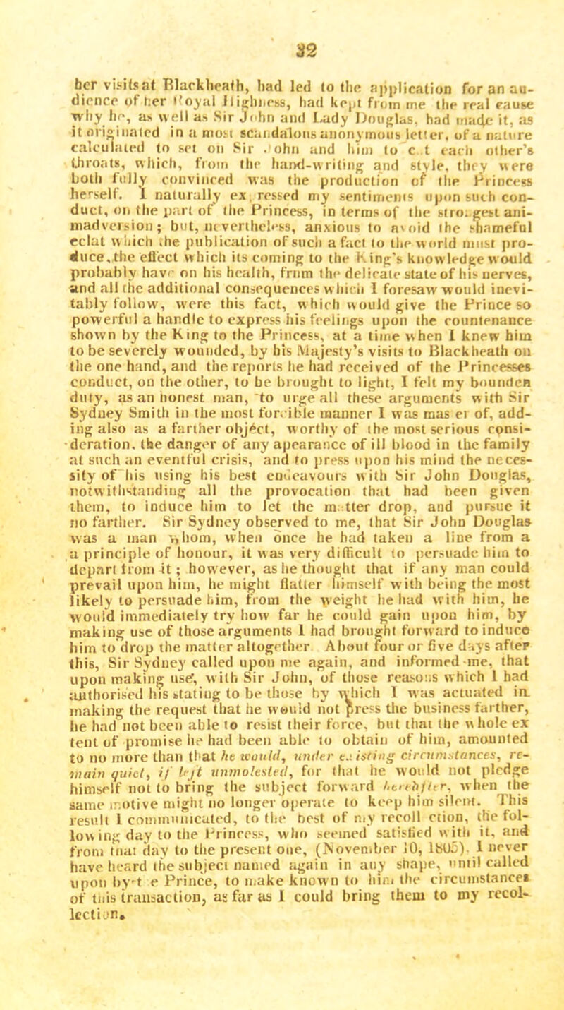 her vii^ifsat Rlarkheafh, Iiad led lo llie nj)|)1ica(ion for an au- dience nf t;er ifoyal lli^liiiess, had kejit from me ihe real cause why he, as «ell as Sir John and l<ady Douglas, had inade it, as it ori^iiialcd inamusi scaiidaluiis anonymous letter, of a nature calculated to set on Sir . ohn and him lo c t each other’s Lhroats, which, from Ihe hand-writing and style, they were Loth fully convinced was Ihe production cf the Drincess herself. 1 natunilly ex .ressed my sentiments upon such con- duct, on the part of llie Princess, in terms of the siro. gesi ani- niadveision; but, mvertheless, anxious to a'oid the shameful eclat wliich the publication of such a fad lo the world must pro- duce, tlie ett'ect which its coming to the King’s knowledge w ould probably have on his health, frnm the delieale state of his nerves, and all the additional consequences wliicii 1 foresaw would inevi- tably follow, were this fact, w hieh would give the Prince so powerful a handle to express iiis feeliiigs upon the countenance shown hy the King to the Princess, at a time when I knew him lo be severely wounded, by bis Majesty’s visits to Blackheath on Ihe one hand, and the reports he had received of the Princesses conduct, on the oilier, to be brought to light, I fell my boundcB duty, as an nonest man,'to urge all these arguments with Sir Sydney Smith in the most forcible manner 1 was mas ei of, add- ing also as a farther object, w orthy of the most serious eonsi- ■ deration, the danger of any apearance of ill blood in the family at such an eventful crisis, and to jiress upon his mind the neces- sity of his using his best emleavours with Sir John Douglas, notwithstanding all the provocation that had been given them, to induce him to let the m.:tter drop, and jiursue it no farther. Sir Sydney observed to me, that Sir John Douglas was a man 'nliom, when once he had taken a line from a a principle of honour, it was very difficult to persuade him to depart from it; however, as he thought that if any man could prevail upon him, he might flatter himself with being the most likely to persuade him, from the weight lie had with him, he would immediately try how far he could gain upon him, by making use of those arguments 1 had brought forward to induce him to drop the matter altogether About four or five dnys after this. Sir Sydney called upon me again, and informed me, that upon making tisef, with Sir John, of those reasons which 1 had authorised his stating to be those hy which 1 was actuate<l ia making the request that he wuiild liot press the business farther, lie had not been able to resist their force, but that the whole ex tent of promise he had been able to obtain of him, amounted to no more than tl>at ht icuuld, untter t.tisring circnmitances, re- niiihi quiet, i/ I'ji xinmolesled, for that he would not pledge himself not to bring Ihe subject forward Ac/eh/ttr, when the same ir.titivc might no longer operate lo keep him silent. 'I'his result 1 comiiiunicuted, to the hest of niy recoil ctiqn, the fol- low ing day to the Princess, who seemed satisfied w ith it, and from Inal day to the present one, (November 10, lb05). 1 never have heard the subject named again in an^ shape, until called upon hy't e Prince, lo make known to hie.i the circuinstancet of tills transaction, as far as 1 could bring them to my recol- lection.