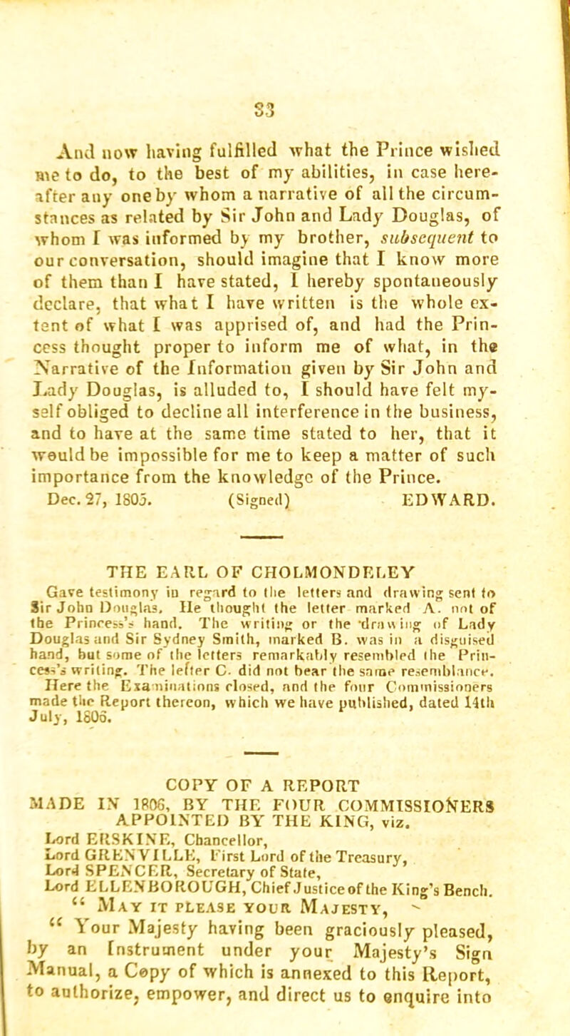 S3 And now having fulfilled what the Prince wislied Hie to do, to the best of my abilities, in case here- after any one by whom a narrative of all the circum- stances as related by Sir John and Lady Douglas, of whom I was informed by my brother, subsequent to our conversation, should imagine that I know more of them than I have stated, 1 hereby spontaneously declare, that what I have written is the whole ex- tent of what I was apprised of, and had the Prin- cess thought proper to inform me of wiiat, in the Narrative of the fnformation given by Sir John and Lady Douglas, is alluded to, I should have felt my- self obliged to decline all interference in the business, and to have at the same time stated to her, that it would be impossible for me to keep a matter of such importance from the knowledge of the Prince. Dec. 27, 1805. (Signed) EDWARD. THE EARL OF CHOLMONDRLEY Gave testimony in reg;ard to llie letters and drawing sent to Sir John Douglas, He thought the letter marked A. not of the Princess’s hand. The writing or the 'driuv iiig of Lady Douglas and Sir Sydney Smith, marked B. was in a disguised hand, but some of the letters remarkably resembled the Prin- cess’s writing. The lefter C. did not bear the same resemblance. Here the Exa niiiatinns closed, nnd the four Commissioners made the Report thereon, which we have puhlished, dated 14th July, 1806. COPY OF A REPORT MADE IN' 1806, BY THE FOUR COMMTSSIOf^ERS APPOINTED BY THE KING, viz. Lord ERSKINE, Chancellor, Lord GREW ILLE, First Lord of the Treasury, Lord SPENCER, Secretary of State, Lord ELLENBOROUGH, Chief Justice of the King’s Bench. “ May it please your Majesty, “ Your Majesty having been graciously pleased, by an Instrument under your Majesty’s Sign Manual, a Copy of which is annexed to this Report, to authorize, empower, and direct us to enquire into