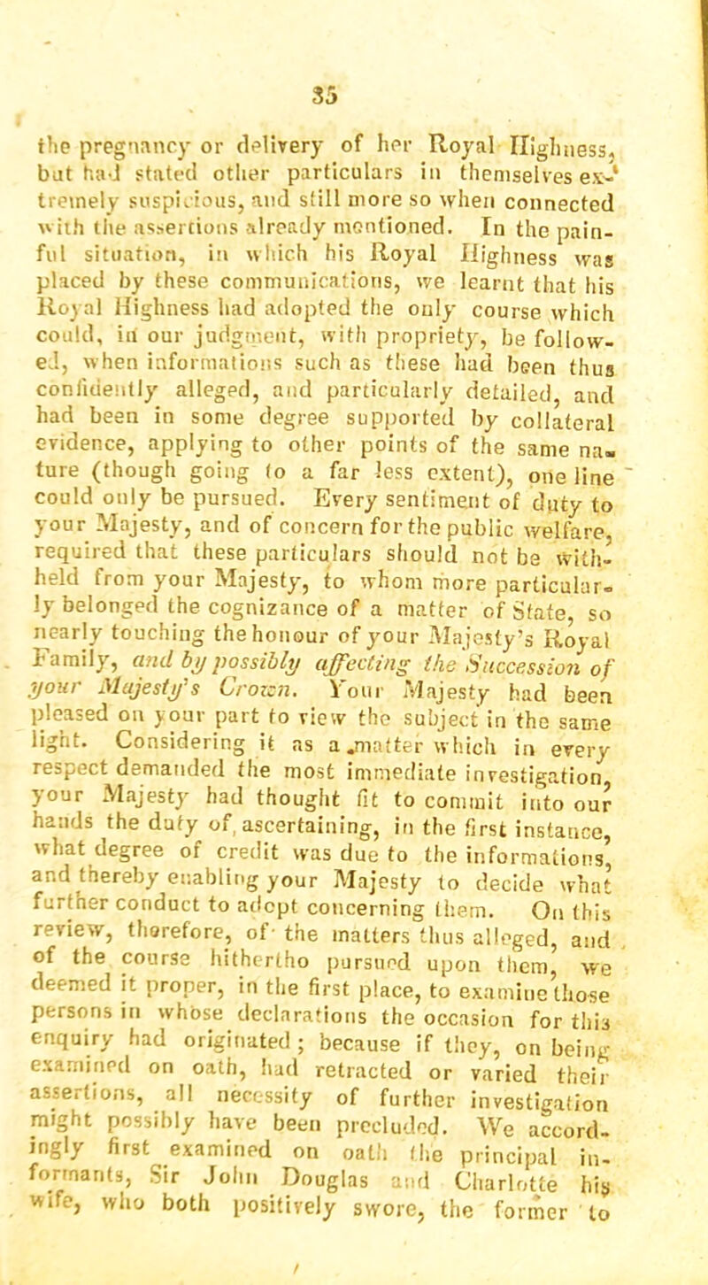 the pregnancy or delivery of her Royal Highness, bat had stated other particulars in themselves ex^-* treinely suspicious, and still more so when connected with tlie assertions already mentioned. In the pain- ful situation, in wliich his Royal Highness was placed by these communications, we learnt that his Royal Highness liad adopted the only course which could, in our judgment, with propriety, be follow- ed, when informations such as these had been thus confidently alleged, and particularly detailed, and had been in some degree supported by collateral evidence, applying to other points of the same na- ture (though going (o a far less extent), one line could only be pursued. Every sentiment of duty to your Majesty, and of concern for the public welfare required that these particulars should not be with- held from your Majesty, to whom more particular- ly belonged the cognizance of a matter of State so nearly touching the honour of your Majesty’s Royal Family, and possibly affecting the Succession of your Majesty's Crozen. Four Majesty had been pleased on your part to view the subject in the same light. Considering it as a flatter which in every respect demanded the most immediate investigation your Majesty had thought fit to commit into our hands the duty of, ascertaining, in the first instance, what degree of credit was due to the informations, and thereby enabling your Majesty to decide what further conduct to atlcpt concerning them. On this review, therefore, of- the matters thus alleged, and of the course hithertho pursued upon them yve deemed it proper, in the first place, to examine those persons in whose declarations the occasion for this enquiry had originated ; because if they, on being examined on oath, liad retracted or varied their assertions, all necessity of further investigation might possibly have been precluded. We accord- ingly first examined on oath (he principal in- formants, Sir John Douglas and Charlotte hiji wife, wlio both positively swore, the former to