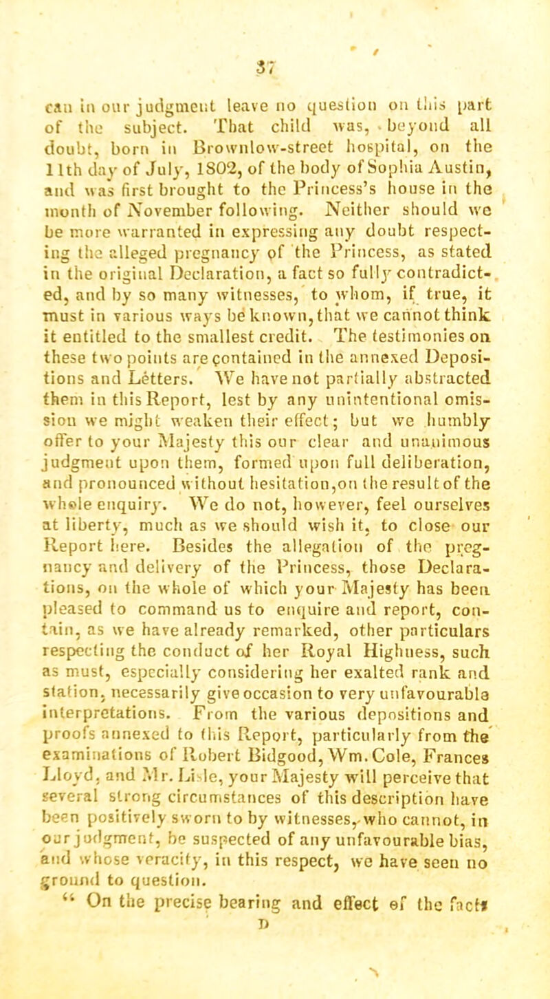 / 3; can in our judginciit leave no question on lliis part of tile subject. That child was, ■ beyond all doubt, born in Brownlow-street hospital, on the 11th day of July, 1802, of the body of Sophia Austin, and was first brought to the Princess’s house in the month of November following. Neither should w'C be more w arranted in e.xpressing any doubt respect- ing the alleged pregnancy pf the Princess, as stated in the original Declaration, a fact so fullj^ contradict- ed, and by so many witnesses, to whom, if true, it must in various ways be known, that we cannot think it entitled to the smallest credit. The testimonies on these two points are oontained in the annexed Deposi- tions and Letters. We have not partially abstracted them in this Report, lest by any unintentional omis- sion we might weaken their effect; but we humbly offer to your hlajesty this our clear and unanimous judgment upon them, formed upon full deliberation, and pronounced without hesitation,on the result of the whole enquiry. We do not, liowever, feel ourselves at liberty, much as we should wisli it, to close our Report here. Besides the allegation of the preg- nancy and delivery of the Princess, those Declara- tions, on the whole of which yourMajesty has been pleased to command us to enquire and report, con- tain, as we have already remarked, other particulars respecting the conduct of her Royal Highness, such as must, especially considering her exalted rank and station, necessarily give occasion to very unfavourabla interpretations. From the various depositions and proofs annexed to (his Report, particularly from the examinations of Robert Bidgood, Wm. Cole, Frances Lloyd, and .Mr. Li le, yourMajesty will perceive that several strong circumstances of this description have been positively sworn to by witnesses, who cannot, in our judgment, be suspected of any unfavourable bias, and whose veracity, in this respect, we have seen no ground to question. “ On the precise bearing and efl'ect of the fact*