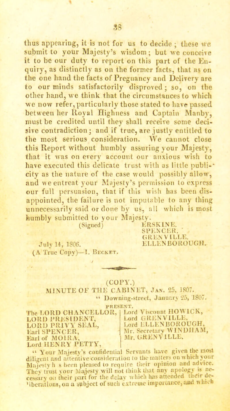 33 thus appearing, it is not for us to decide ; these we submit to your Majesty’s wisdom; but we conceive it to be our duty to report on this part of the En- quiry, as distinctly as on the former facts, that as on the one hand the facts of Pregnancy and Delivery are to our minds satisfactorily disproved; so, on the other hand, we think that the circumstances to which we now refer, particularly those stated to have passed between her Royal Highness and Captain Manby, must be credited until they shall receive some deci- sive contradiction; and if true, are justly entitled to the most serious consideration. We cannot close this Report without humbly assuring your Majesty, that it was on every account our anxious wish to have executed this delicate trust with as little publi-* city as the nature of the case would possibly allow, and w e entreat your Majesty’s permission to express our full persuasion, that if this wish has been dis- appointed, the failure is not imputable to any thing unnecessarily said or done by us, all which is most humbly submitted to your Majesty. (Signed) ERSKINK, SPKXCEK. ■ GRENVILLE. July 14, 1806. ELLENBOROUGH. (A True Cojiy)—1. BiiCKFT. (COPY.) MINUTE OF THE CABINET, J.\n. 25, 1807. “ Downing-street, January 25, 1807. PRESE.VT. I.ord ViscounI IIOWICK, Lord GRENVILLE, The LORD CHANCELLOR, LORI) PRESIDENT, LORD PRIVY SEAL, Earl SPENCER, Earl of MOIRA, Lord HENRY PETTY', Lord ELLENBOROUGH, Mr. Secretary WINDJl.YM, Mr. GRENVILLE. “ Y'our Majesty’s confidential Servants have given the most diligent and attentive consideration to the matters on w hich your Majesty h s been pleased to require tlieir opinion and advice. They trust your Majesty will not think that any apology is ne- cessary oa their part for the delay w hich has attended de- MbcratioiiSjOn a subject of such extreme importance, and winch