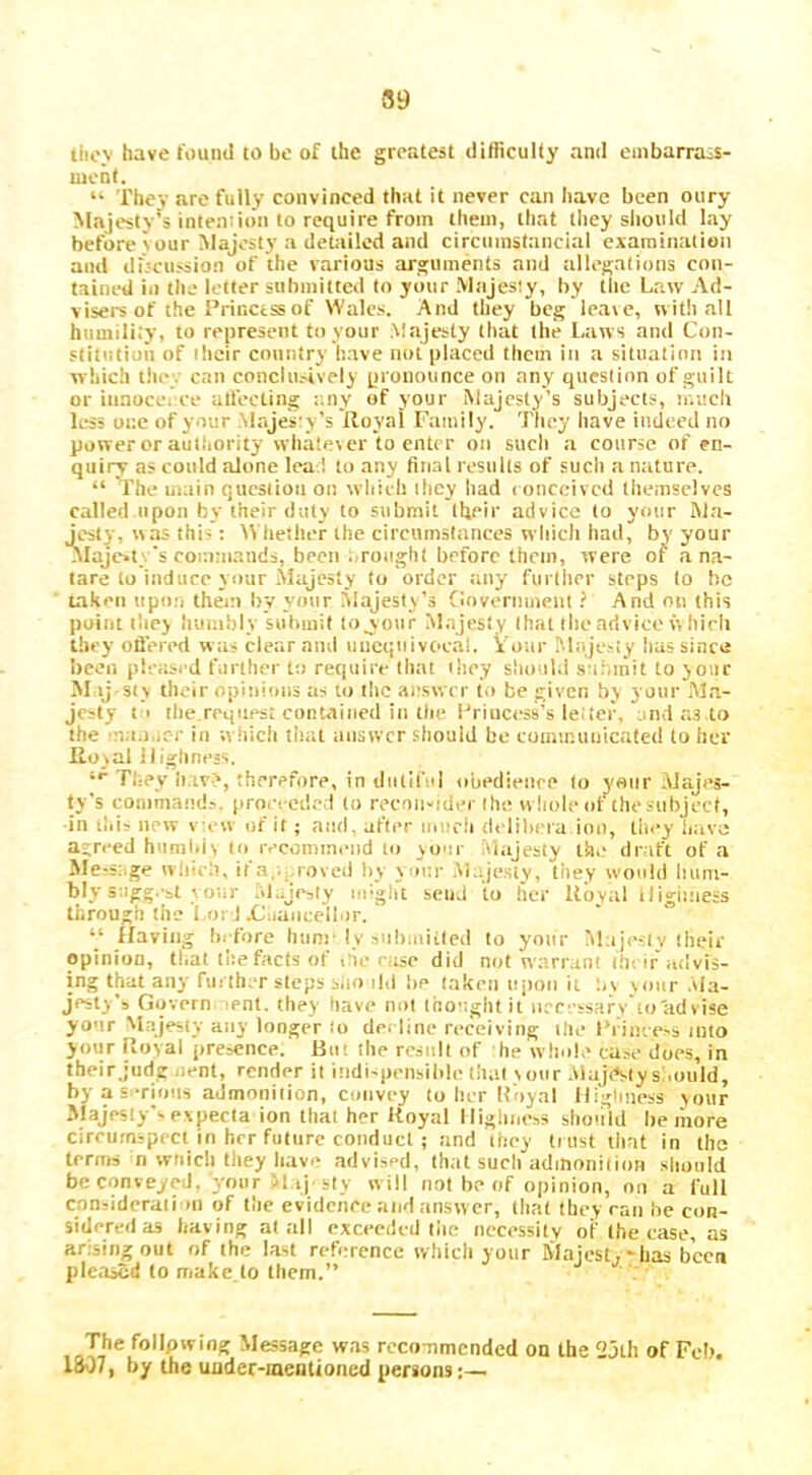 89 tliov have iouml to be of the greatest difficulty and embarra-s- mcnl. They are fully convinced that it never can have been oury Majesty’s intention to require from them, that they should lay before ^ our Majesty a dettiiled and circuinstancial examination and di.'cussion of the various arguments and allegations con- tained ill the letter submitted to your Miijesly, by the Law Ad- visei'sof the i’rinctssof Wales. And they beg leave, with all humilii'y, to represent to your Majesty that the Laws and Con- stitution of ilicir country have not placed them in a situation in which tliey can conclusively pronounce on any question of guilt or innocci ee atfecting :;ny of your Majesty’s subjects, ir.vicli less one of your Majesty's lloyal Family. They have indeed no power or autliority whatever to enter on such a course of en- quiry as could alone leal to any final results of such a nature. “ The main question on wliieh they had conceived themselves called upon by their duty to submit their advice to your M.a- j^esty, was this: IVliether the circiiinslanees which had, by your alajc*!. s cor.nn.ands, been . rought before them, were of an.a- lare to induce your Majesty to order :uiy further steps to be taken upon them by your Majesty’s fioveriiment ? And on this point iliey iiumbly submit toyour M.ajesty that the advice w hirli they offered w as clear and uiiequivoeai. Vour Majcjiy lias since been plcasi d farther to require tliat ihey should sai.mit to your M ij Sly their opiiiicms as to live answer to be given by yonr M.a- jcsty t i tile.request contained in till* I'rincess’s le.'tei\ and as to the mit.iurr in wiiich tliat answer should be communicated to her Ilojal Highness. “■ Tl-ey ii.iv>, therefore, in dutiful obedience to your Majes- ty’s command.-.. pro.-ced.-?d to recniiMdm the vv hole of the subject, •in tiii? new vc w of it; and, after nmcii deliiiera inn, tli<*y Imve agreed hunildv to ivcommend to your .vlajesty the draft of a Me-s:.ge vv!!.,h, it a,'...roved by y oi;r .Majesty, they would lium- bly sagg. sl V oiir olajeaty might send to her lloyal iligiiness through the I.or J .Cuancell.ir. “ Having before hum-I v snbioiiled to yonr Majeslv their opinion, tl.at the facts of c'ie . ase did not warrant ihi ir advis- ing that any further steps s.io ild lie taken ujioii it nv voiir .Ma- jesty’s Gijvern lent, they have not looaglitit n.c;-tsafy loadvise yo'ir Majesty any longer to decline receiving ilie Frince.'S into your Ptoyal presence. But the rcsull of he whole case does, in their.judg uent, rendc^r it indi'pensilile that your .viajtSly s'.ould, by a s.*rioiis admonition, convey to Iut lloyal Iligiiness your Majesty’s evpecia ion that her lloyal Highness sliohld he more circumspect in her future conduct ; and they ti ust that in the terms n wtiicli tliey liave advised, (hat sucli admonition should be conveyed, your M-iJ-sIy will not be of opinion, on a full considerali >11 of the evidence and answer, that they ran he con- sidered as having at all exceeded liie iiccessilv of the case, as arising out of the last reference which yonr Majest.'has been pleased to make to them.” Message was rcco-nmcnded od the 23th of Feb. 1307, by the uoder-meationed persons