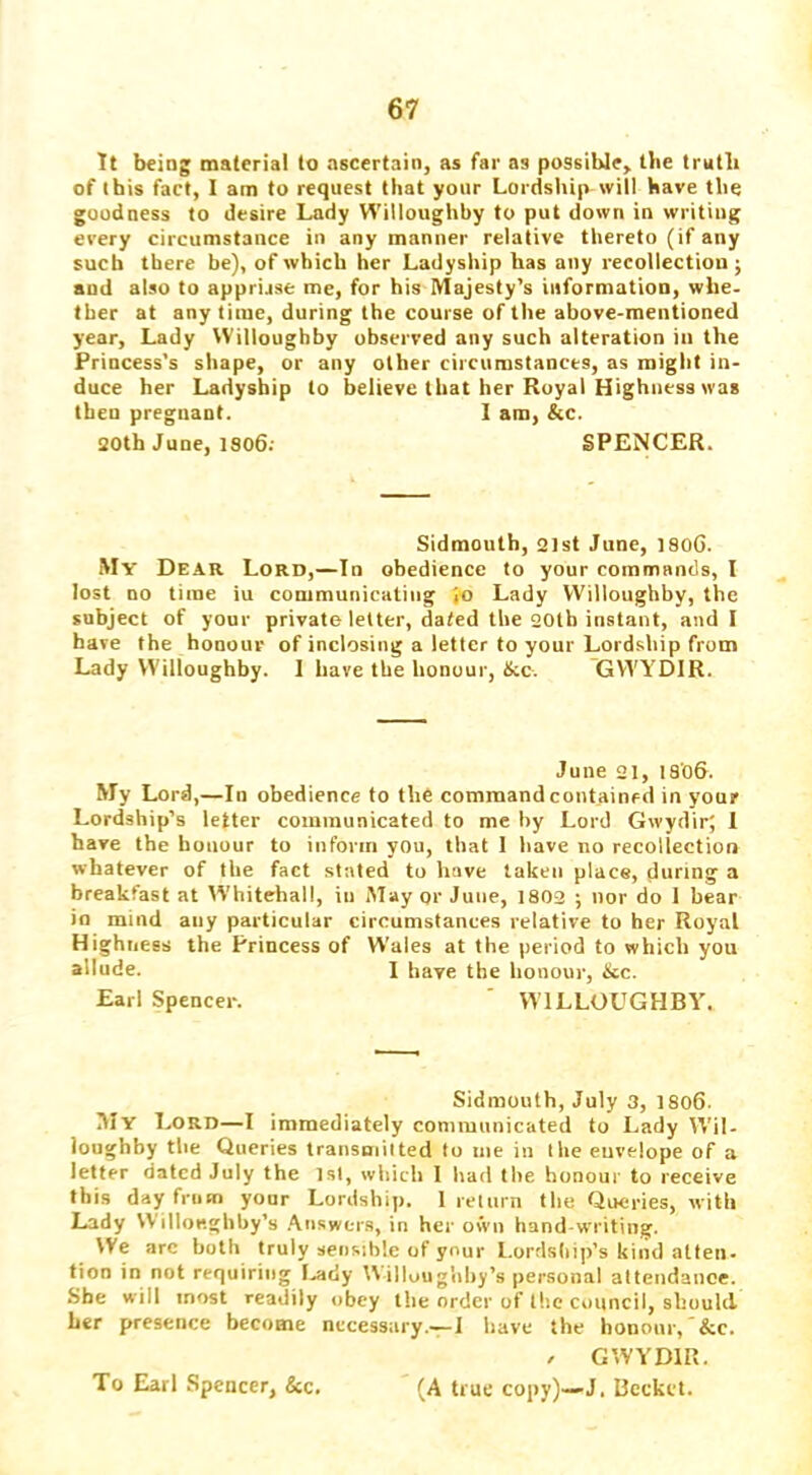 It being material to ascertain, as far as possible, llie truth of this fact, I am to request that your Lordship will have the goodness to desire Lady Willoughby to put down in writing every circumstance in any manner relative thereto (if any such there be), of which her Ladyship has any recollection ; and also to apprijse me, for his Majesty’s information, whe- ther at any time, during the course of the above-mentioned year. Lady Willoughby observed any such alteration in the Princess’s shape, or any other circumstances, as might in- duce her Ladyship to believe that her Royal Highness was then pregnant. 1 am, &c. 30th June, 1806: SPENCER. Sidmouth, 3ist June, 180G. My Dear Lord,—In obedience to your commands, I lost no time iu communicating I® Lady Willonghby, the subject of your private letter, dated the 20tb instant, and I have the honour of inclosing a letter to your Lordship from Lady Willoughby. 1 have the honour, Ike. GWYDIR. June 31, 18'oG. My Lord,—In obedience to the command contained in your Lordship’s letter communicated to me by Lord GwydirJ 1 have the honour to inform you, that I have no recollection whatever of the fact stated to have taken place, during a breakfast at W’hitehall, in Mayor June, 1803 ; nor do 1 bear >0 mind any particular circumstances relative to her Royal Highness the Princess of Wales at the period to which you allude. 1 have the honour, &c. Earl Spencer. ' WILLOUGHBY. Sidmouth, July 3, 1806. My Lord—I immediately communicated to Lady Wil- loughby the Queries transmitted to me in the envelope of a letter dated July the 1st, which I had the honour to receive this day from your Lordship. 1 return the Queries, with Lady Willoeghhy’s .\iiswers, in her own hand-writing. We arc both truly sensible of your l.ordsliip’s kind atten- tion in not requiring I-ady IVilloughhy’s personal attendance. She will most readily obey the order of the council, should her presence become necessary.-^I have the honour, &c. / GWYDIR. (A true copy)—J. Bcckct. To Earl Spencer, &c.