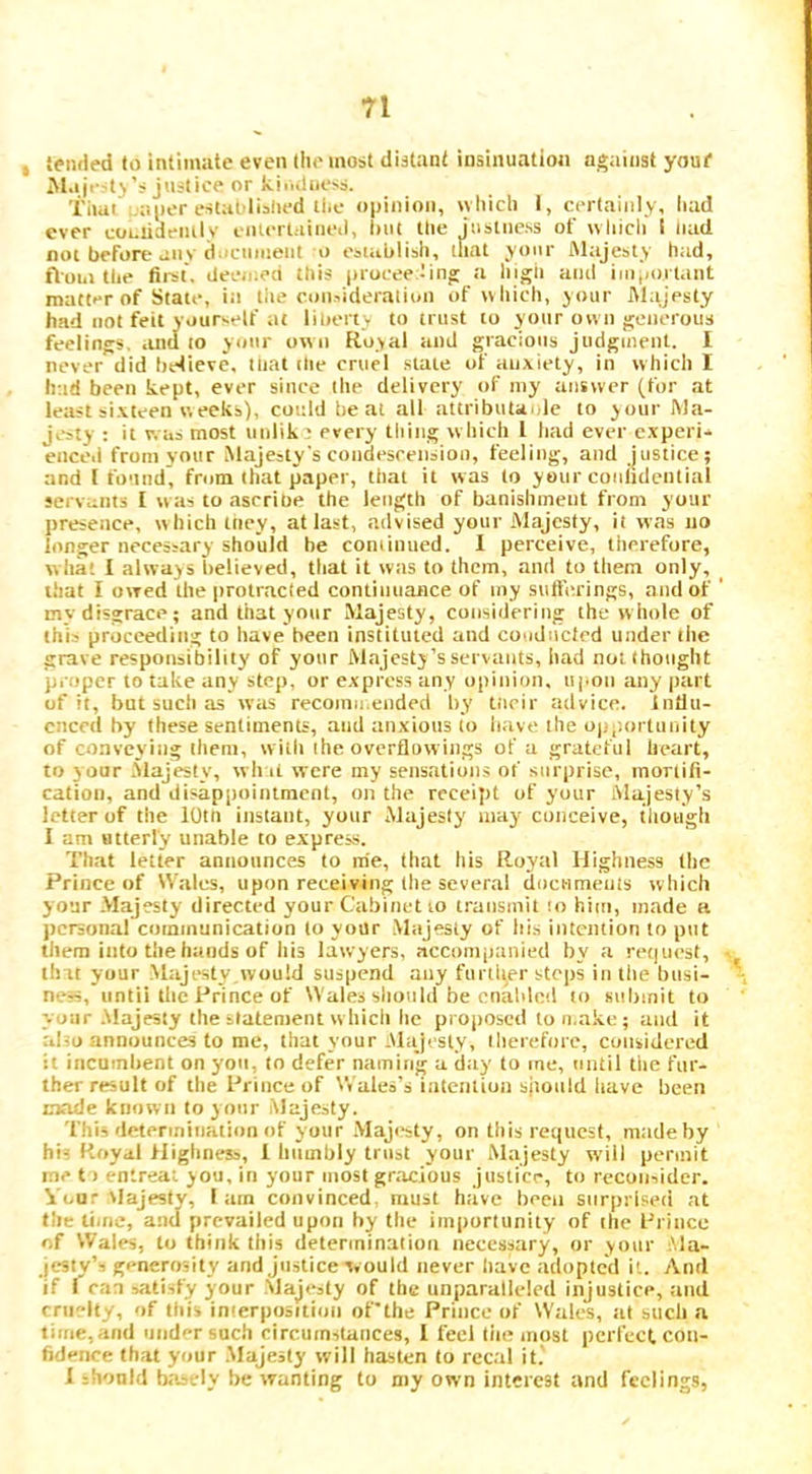 , Sfmled to intimiite even the most distant insinuation against youf M.iji-'t>’s justice or kili(llH‘^s. That'i.aiior establislied die o|)inion, witicli I, certainly, liad ever coLiidemlv ciuertaiiietl, hut the jiistne.ss of wliicli 1 nad not before anv d-'cunieut o establish, that your Mtijesty htid, fioiii the first, deen.ea this (nocee tinj: a higii atul i]ii,)Oi tant mattfr of State, iti liie coiisideralioii of tvhich, your ftlajesty had not fed yourself at liberty to trust to your own generous feelings, and to your own Royal and gracioits judgment. I never did hetieve. tliat the cruel .stale of anxiety, in which I had been kept, ever since the delivery of my answer (for at least sixteen weeks), could heal all attributa.de to your Wa- jL-sty : it was most unlik ? every thing which 1 had ever experi- enced from your Majesty's coiidesreiisioo, feeling, and justice; and [found, from that paper, that it was to your confidential servants I was to ascrioe the length of banishment from your presence, which iney, at last, advised your Majesty, it was no longer necessary should be coniiiiued. 1 perceive, therefore, wha; I always believed, that it was to them, and to them only, that I owed the protracted continuance of my sulferings, and of ' mv disgrace; and that your Majesty, considering the whole of this proceeding to have been instituted and conducted under the grave responsibility of your Majesty’s servants, had not thought proper to take any step, or express any opinion, upon any part of it, but such as was recomii.ended by tiicir advice. Intlu- cnccd by these sentiments, and anxious to liave the opi'.orUiuity of conveying them, with the overflowings of a grateful heart, to your .Majesty', wh li were my sensations of surprise, mortifi- cation, and disappointment, on the receipt of your Majesty’s letter of the iOtn instant, your Majesty may conceive, tliough I am utterly unable to express. That letter announces to me, that his Royal Highness (he Prince of Wales, upon receiving the several documeuls which y our Majesty directed your Cabinet lo transmit ;o him, made a personal’communication lo your Majesty of hi.s intention to put them into the hands of his lawyers, accompanied by a re(|ucst, v tint your .Majesty,would suspend any fiml(er steps in the busi- neH, until the Prince of Wales should be enabled lo submit to your .Majesty the statement which he proposed to make; and it alio announces to me, that your .Majesty, therefore, considered it incumbent on you, to defer naming a day to me, until the fur- ther result of the Prince of V,'ales’s iatentiun should have been mode known to your Majesty. This determination of your .Maji^sty, on this request, made by his Royal flighness, 1 humbly trust your Majesty will permit me t) entreat you, in your most grticious justice, to reconsider. Your vlajestv, I am convinced, must have been snrpriseti at tile time, and prevailed upon by the importunity of the Rrince of Wales, to think this determination necessary, or your .Ma- jestyS generosity and Justice would never have adopted it. And if I can satisfy your Majesty of the unparalleled injustice, and cru'dty, of this interposition of'the Prince of Wales, at such a time, ami under such circuinslaiices, I feel tiie most perfect con- fidence that your .Majesty will hasten to recal it.' I should basely be wanting to my own interest and feelings,