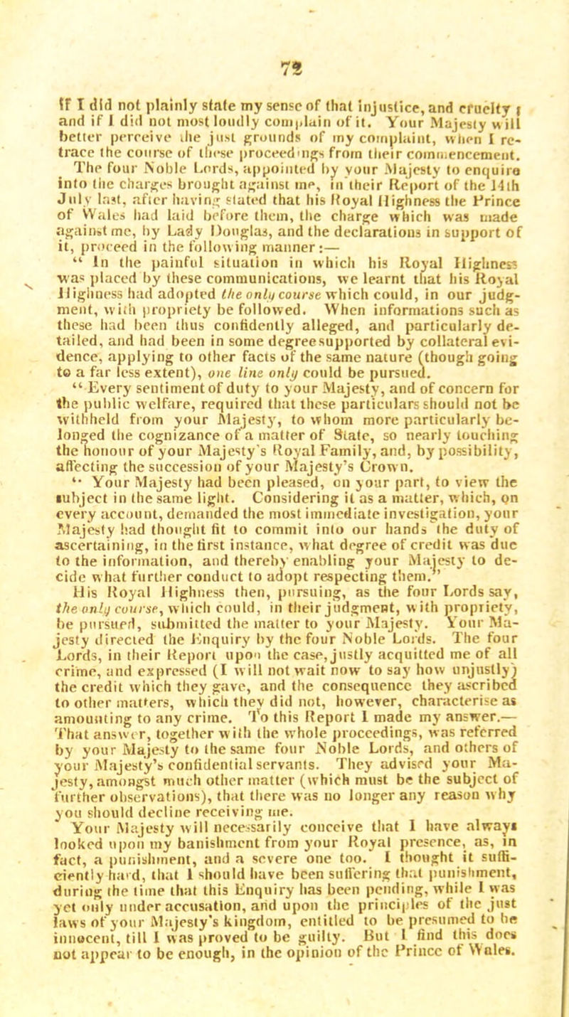 tF T did not plainly state my sense of that injustice, and cruelty | and if 1 did not most loudly coiii|>luin of it. Your Majesty w ill better perreive the just grounds of my cnmpliiint, ivlien I re- trace the course of these proceedings from their commencement. The four iNoble Lords, appointed by your Majesty to enquire into tile charges brought against me, in’their fle'port of the 14ih July last, after iuiving slated that his Itoyal Highness the frince of Wales bad laid before them, the charge which was made against me, by Lady Douglas, and the declarations in support of it, proceed in the following manner:— “ In the iiainful situation in which his Royal Highness was jilaced by these communications, we learnt that his Royal Jligiiness had adopted the onlit course which could, in our judg- ment, with propriety be followed. When informations such as these had been thus confidently alleged, and particularly de- tailed, and had been in some degree supported by collateral evi- dence, applying to other facts of the same nature fthough going to a far less extent), one line only could be pursned. “Every sentiment of duty to your Majesty, and of concern for the public welfare, required that these particulars should not be withheld fiom your hl^esty, to whom more particularly be- longed tlie cognizance of^a matter of Stale, so nearly touehing the noiioiir of your Majesty's Royal Family, and, by possibility, aflecting the succession of your Majesty’s Crown. “ Your Majesty had been pleased, on jour part, to view the subject in the same light. Considering it as a matter, which, pn every acconnt, demanded the most immediate investigation, yonr Majesty bad thoiiglit fit to commit into our hands ihe duty of ascertaining, in the first instance, what degree of credit was due to the information, and (hereby enabling your Majesty to de- cide w hat further conduct to adopt respecting them. ’ His Royal Highness then, pursuing, as the four Lords say, theonlg course, which could, in their judgment, w ith propriety, be pursiierl, submitted the mailer to your Majesty. Vonr Ma- jesty directed the I'inquiry by the four Noble Lords. The four Lords, in their Report upo'i the case, Justly acquitted me of all crime, and expressed (I will not wait now to say how unjustly) the credit which they gave, and the consequence they ascribed to other matters, which thev did not, however, characterise as amounting to any crime, 'fo this Report 1 made my answer.— That answer, together with the whole proceedings, was referred by your Majesty to the same four Noble Lords, and others of your Majesty’s confidential servants. They advised yonr Ma- jiesly, .amongst much other matter (which must be the subject of further observations), that there was no longer any reason why you should decline receiving me. Your Majesty will necessarily conceive that I have always looked upon my banishment from your Royal presence, as, m fact, a punishment, and a severe one too. I thought it suffi- ciently hard, that 1 should have been sulfering that |)unisliment, during the time that this Enquiry has been pending, while 1 was yet only under accusation, arid upon the principU's of (he just laws of your Majesty’s kingdom, entitled to be presumed to he innocent, till I was proved to be guilty. But I find this docs cot appear to be enough, in the opinion of the Prince of Wales.
