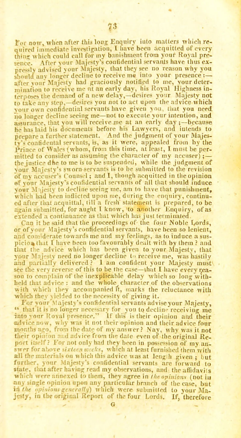 for non-, when after this lou' Enquiry into matters which re- quired immediate investigation, I have been acquitted of every thin; which could call for my banishment from your Royal pre- sence. After your Majesty’s confidential servants have thus ex- pressly advised vour .^laje5ty, that they see no reason why you should anv lonscr decline to receive ma into your presence:— after vour Majesty had graciously notified to me, your deter- mination to receive me at an early day, his Itoyal flijjhness in- terposes the demand of a new delay,—'desires your Majesty not to take any step,—desires you not to act upon the advice which vour own confidential servants have given you, tiiat you need, no longer decline seeing me—not to execute your intention, and assurance, that you wilt receive me at an early day because he has laid liis documents before his Lawyers, and intends to prepare a further statement. And the judgment of your Majes- ty's confidental servants, is, as it were, appealed from by the Prince of Wales (whom, from this time, at least, I must be per- mitted to consider as assuming the character of my accuser); — thej'ustice dhe to me is to be suspended, while the judgment of vour .Majesty’s sworn servants is to be submitted to the revision of my accuser’s Counsel; and I, though acquitted in tlie opinion ef your Majesty’s confidential servants of all that should induce your Majesty to decline seeing me, am to have that punishment, which h.ad been inflicted upon me, during the enquiry, continu- ed after that acqnitttil, till a fresh statement is prepared, to be again submitted, for aught 1 know,'to another Enquiry, of as extended a continuance as that which has just terminated. Can it be said that the proceedings of tiie four Noble Lords, or of your Majesty’s confidential servants, have been so lenient, and coniidcrate towards me and my feelings, as to induce a sus- picion that f liave been loo favourably dealt with by them ? and lliat tiie advice which has been given to your Majesty, that your Majesty need no longer decline to receive me, was hastily and partially delivered? 1 am confident your Majesty must see the very reverse of this to be the case—that I have everyijea- son to complain of the inexplicable delay which so long with- held that advice : and the wliole_^ character of the observations with whirl] they accompanied it, marks the reluctance with which they viclded to the necessity of giving it. For your .M.ajesty’s confidential servants adviseyour Majesty, “ ttiat it is no longer necessary for you to dcclim- receiving me into your Royal presence.” If thi.s is their opinion and their advice now, why was it not their opinion and their advice four months ago, from the date of my answer? Nay, why was it not their opinion ''ud advice from llie dale even of the original Re- port itself? For not only had they been in posse.ssion of my an- swer for above sixtim ic.-c/is, which at least furnished (hem with all the materials on which this advice was at leng;h given; but further, your .'vlajesty’s confidential servants are Rirw-ard to stale, that after having read my observations, and the aflidavi(s which were annexed to them, they agree in I/it: opinions (not in any single opinion upon any particular branch of (he case, but iii ?/i« npiiiions gencra/l'j) which were submiKcd to your Ma- jesty, in the original Report of the four Lords, if, therefore G