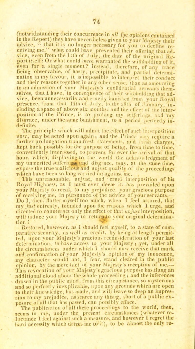 (notwithstanding their concurrence in all the opinions contained in the Report) they have nevertheless given to your Majesty their advice, “ that it is no longer necessary for yon to decline re- ceiving me,” what could have prevented their ollering that ad- vice, even from the 1 ;th of duly, ilie date of the original Re- port itself? Or what could have warranted the wilhhpl Jin<^ of it, even for a single moment? Ins'ead, therefore, of any*’irace’ being observable, of hasiy, preeipitate, and partial determi- nation in my favour, it is impossible to interpret their condact and their reasons together in any other sense, than as amounting to an admission of your Majesty’s conlid-ntial servants them- selves, that 1 have, in consecjueoce of heir withhoid ng that ad- vice, been unnecessarily and erueliy iianisi.ed frou, your /{oyal pi'esenee, from that llthof ,fiily, toiheiSih of .'.muary, in- cluding a space of above six months; and toe cll'eet of ;r.e inter- position of the Rrince. is to prolong niy sufl. rii g^ ...d my disgrace, tinder the same banisinnent, to a* period perfectly in- definite. The principle which will admit the efiectnf such i;';;prposition now, may be acted upon again; and the Prince iu;v require a further prolongation upnn fresh statements, and Pi -ah charges, kept back possibly for the purpose of beitig, from time to time, conveniently inter-jiosed, to pieveiii for ever the .irrival of that hour, which, disjilaying to the world the uirknovi ledginent of my unmerited sufrerinaj((»and disgrace, may. at the s.ame time, expose the truemalicioiis'ahd iinjnst qnabty of the proceedings which have been so long carried on against me. Tliis unreasonable, unjust, and cruel interposition of his Royal Highness, as I must ever deem it, has prevailed upon your Majesty to recal, to ray prejudice, your gracious purpose of receiving me, in ])ursiiancc of the advice of your servants.— Do I, then, flatter myself too much, wlieii I feel assured, that my Ju.vf entreaty, founded upon the rejLsons which I urge, and directed to counteract only the effect of that unjuft interposition, will induce your Majesty to retur^o your original determina- tion ? Restored, however, as I should feel myself, to a state of com- jiarative security, as well as credit, by being at length permit- ted, upon your Majesty’s gracious reconsidt ration of your last determination, to have access h) your Maje.-ty ; yet, under all the circuinslances under which 1 slioul'l now receive that mark and confirmatioii of your .Majesty’s opinion of my innocence, my character would not, I fear, stand cleared in the public opinion, by tiie mere f.ict of your Majesty’s reception of me.— This revocation of your Majesty's gracious pnrjiose has flung an additional cloiul about the whole |.•I•oceeding; and the inferences drawn in the public mind, from this ciicuinstaiice, so mysterious and so pcrfcell v inexplicabie, upon any grounds which are open to tlicir knowledge, has made, and will leave so deep an impres- sion to my prejudice, .as scarce any thisng, short of a public ex- posure of all that has passed, can jmssibly clface. The publication of all these proceedings to the world, then, seems to me, under the present circumstances (whatever re- luctance I feel against such a measure, and however I regret the hard necessity wliich drives me to it), to be almost the only to-