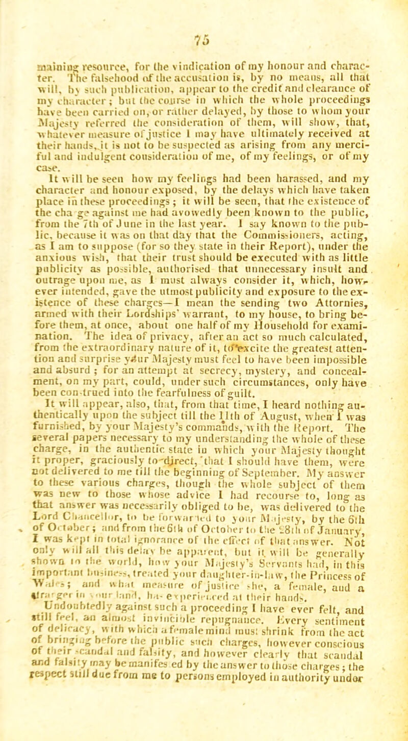 mainin^ resource, for (he vinflication of my honour and charac- ter. 'rhe falsehood (if the accusation is, by no iiieans, all that ■w ill, b_\ such ptthlicatioii, appear to the credit and clearance of my character ; but the course in which the w hole proceedings have been carried on, or nitlier delayed, by those to w horn your Majo.^ty referred the consideration of them, will show, that, whatever measure of justice 1 may have ultimately received at their hands,.it is not to be suspected as arising from any merci- ful and indulgent cousideralicin of me, of my feelings, or of my case. It will he seen how my feelings had been harassed, and my character and honour e.\posed, by the delays which h.ave taken place in these proceedings ; it will be seen, that the existence of the cha g? against me had avowedly been known to the public, from the 7 th of June in the last year. J say known to the pub- lic, because it was on that day that the Commissioners, acting, as I am to suppose (for so they state in their Report), under the anxious w ish, that their trust should be e.tecuted with as little publicity as possible, authorised that unnecessary insult and outrage upon me, as 1 must always consider it, which, Itowv ever intended, gave the utmost publicity and exposure to the ex- istence of these charges—! mean the sending two Attornies, armed with their Lordiships’ warrant, to my house, to bring be- fore them, at once, about one half of my Jlousehold for e.xami- nation. The idea of privacy, after ati act so much calculated, from the extraordinary nature of it, ttfie-xcite the greatest atten- tion and surprise ydur Majesty must feel to have been impossible and absurd ; for an attempt at secrecy, mystery, and conceal- ment, on my part, could, under such circumstances, only have been con-trued into the fearfulness of guilt. It will appear, also, that, from that time, I heard nothing au- thentically upon the subject till the lllh of August, w hen 1 was furnished, by your Majesty’s commands, w ith the Report. The several papers necessary to my understanding the whole of these charge, in the authentic, state in which your Majesty thought it proper, graciously to'djrect,'that I should have them, were cot delivered to me till the beginning of September. I\ly answer to these various charges, though the whole subject of them was new to those witose advice 1 had recourse to, long as that answer was necessarily obliged to he, wns delivered to the Lord Cliaorellnr, to lie loi wiir ieil to joar M ijesiy, by the 6lli , of October; and from the 6lU of October to the l8ili of January, I was kept in total ignoranc e of the eltiTt of Huit answer. Not only will all this delay be appaieot, but it. will be generally shown to the world, how jour M.ijesiy’s Servants had, lathis important lm,ine.-s, treated your dangliler-in-l,iw, the Princess of ; and wli.ii measure of jusliee she, a feoiale, and a ilrajget ill i|ir land, ha- experin.ced at their hands. Undoubtedly against such a proceeding I liave ever felt, and ftill feel, an almost invinciole repugnance, livery senfnnent of deliracy, w ith w hica a female mind inusl shrink from the act of bringing before the jiiiblic such charges, however conscious of their •caudal and falsity, and however clearly that scandal and falsity may bemanifes ed by the answ er to lliose charges; the respect still due from me to persons employed in authority uiidor