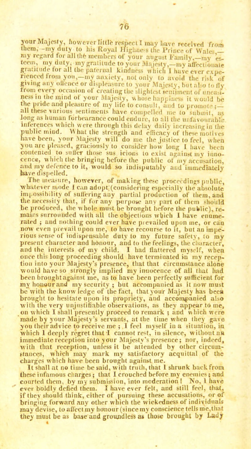 your Majesty, however little resneet I may Iiave received from them, -my duty to his Royal Ifighiic-s the Prince of Wale- — iny regard for all tli6 memhers of your august Pamily,—my es- teem, my duty, iny gratitude to your Majesty,—my affeclioiiale giatitudefoi all the patei’iial kindness \thicn 1 haveeverexiic- rienced from you,—mv anxiety, not only to avoid the risk of giving any ollencri or displeasure to your Majesty, hut al-o to fly from every occasion of creating the slightest lentiinent of unra-i- ncss III the mind of your Majesty, w hose happines.- it would he the pride and pleasure of niy life to consult, and to promote ; all these various sentiments have compelled me to submit, as Jong as liuman forbearance could endure, to all the unfavourable inferences wliich were throiigli this delay daily increasing in tlie public mind. '\A hat the strength and efficacy of these motives have been, your .Majesty will do me the justice to feci, when you are pleased, graciously to consider liow long I have been contented to sulfer those siis icions to exist against mv inno- cenctt, which the bringing before the public of my accusation, and my defence to it, would so indisputably and iinnicdlaidy have dispelled. The measure, however, of making these procefdings public, ■whatever mode I can adopt (considering especially the absolute impossibility of sulfering any partial production of tliem,and the necessity that, if for any purpose any part of them slio'uld be produced, the whole must be brought before the public), re- mains surrounded with all the objections which J have enume- rated j and nothing could ever have pievailed upon me, or can now even prevail upon me, to have recourse to it, but an impe- rious sense of indispensable duty to my future safely, (o my present character and honour, and to the feelings, the character, and the interests of my child. I had flattered myself, when once this long proceeding should have terminated in my recep- tion into your Majesty’s presence, that that circumstance alone ■would have so strongly implied my innocence of all that had been hrouglit against me, as to have been perfectly sufficient for my honour and my security ; but accompanied as it now must be with the know ledge of the factj that your Majesty has been brought to hesitate u|)on its propriety, and accompanied also witli the very unjustifiable observations, as they appear to me, on which I shall presently proceed to remark ; and which were made by your Majesty’s servants, at the time when they gave you their advice to receive me ; I feel myself in a situation, in which 1 deeply regret that-I cannot rest, in silence, witlioiitaa immediate reception into your Majesty’s presence; nor, indeed, ■w ith that reception, unless it be attended by other circuin- stancejs, which may mark my satisfactory acquittal of the charges which have been brought against me. It shall at no time be said, with tnitli, that 1 shrunk back from these infamous clmrges; that I crouched before my enemies; and courted them, by my submis.sion, into moderation ! No, 1 have ever boldly defied them. I have ever felt, and still fee), that, if they should think, cither of pursuing these accusations, or of bringing forward any other which the wickedness of individuals may devise, to allcct my honour (since iny conscience fells mc,that they must be as base and groundless as those brought by Lady t