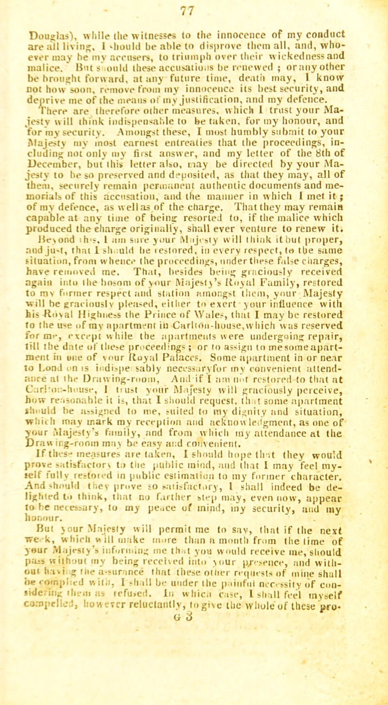 Dauglas), while the witnesses to the innocence of my conduct are all living. 1 Oioiild be able to disprove them all, and, who- ever may be mv acensers, to triumph over their wickedness and malice. Bnt s onld these acciisatio.is be n'liewed ; ortiny other be brought forward, at any future time, de.itii may, 1 know not how soon, remove from my iiinoeencc its best security, and deprive me of the means of my justification, and my defence. There are therefore other measures, which 1 trust your Ma- jesty w ill think indispensable to be taken, for my honour, and for my security. .Amongst these, I most humbly submit to your Majesty my most earnest entreaties that the proceedings, in- cluding not only my first answer, and my letter of the 8th of December, but this letter also, nay be directed by your Ma- jesty to be so preserved and deposited, as that they may, all of them, securely remain permanent authentic documents and me- morials of this accusation, and the manner in which I met it; of ray defence, as well as of the charge. That they may remain capable at any time of being resorted to, if the malice which produced the charge originally, shall ever venture to renew it. 15e>ond ih's, 1 am sure your iMuJrsiy will think it but proper, and ju-t, that 1 sh.mld be lestnred, in every respect, to tbe same situation, from whence the proceedings, under these false cliarge.s, have removed me. Th.it, besides being gniciously received again into the bosom of your Majesty’s Royal Family, restored to mv funner respect ami station amongst them, your Majesty will be graeiouslv plea-ed, either to exert your influenre with his Roval Highness the Prince of Wales, that I may be restored to the use of rav apartment in Carlioii-house,w liich was reserved forme, except while the apnrtineiils were undergoing repair, till tbe date of these jir.'ceedings; or to assign to mesomeapart- menl in one of voiir Royal Palaces. Some iipartment in or ne.ir to bond on IS indispe sably necess.iryfor mv convenient altend- anre at the Drawing-room, And if I am not restored to that at C:ir!'o;:-house, 1 iiust your Majesty will graeiously |)crceive, how reasonable it is, that 1 shnuid request, that some apartment should he assigned to me, suited to my dignity and situation, wliiih may mark my reception and acktiow ledgment, as one of ^)ur .Majesty’s family, and from w hich my attendance at the Draw ing-ronm may be easy and roiixenient. If tiles-measures are taken, I slionld hope tbat they would prove satisfactors to tiie public mind, and that 1 may feel my- self fully rcstoifd in public csiimatiuii to my former character. And should they prove so s.iiisfactury, 1 shall indeed be de- lighted to think, that no fartlier step may, even now, appear to he necessary, to my pe.ice of mind, my security, and my liumitir. But your .Majesty will permit me to sav, Hint if the next we k, w hieli w ill make m.ire than a month from the lime of your Majesty’s iiifuriiiing me that you would receive me, should pass without my being rercued iiiln your p/'seiice, and with- out hasi ig me a-surance that these oilier n ipicsls of mine shall be complied wilii, I -hall bo under the puinfnl ncr. ssily of coii- iHieriii); ihcm as lefu.ed. In w hic.i cuse, 1 shall feel myself compelled, however reluclantly, logisc Hie yvliule of these pro-