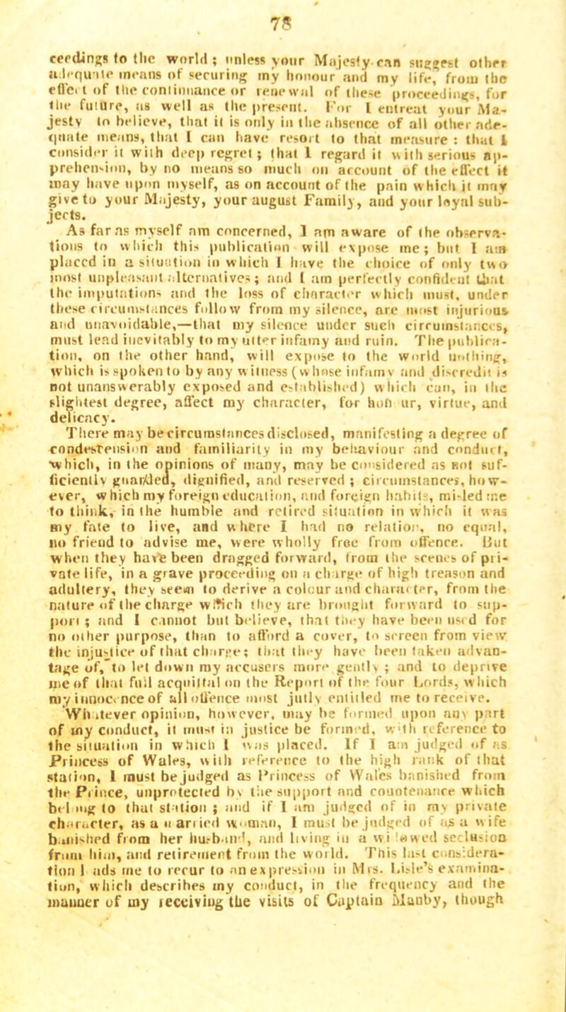 cer dings to the world; unless your Mnjesty eon suggest other a. lcqu ile means of securing my honour and my life, from the efl’ci I of tlie continuance or renewid of these proceedings, for tlie future, as well as the present. I'or I entreat your iMa.- jestv to believe, that it is only in the absence of all other ade- eptate tiieans, tliut I can have resoi t to that measure : that i consider it with deep regret; that 1 regard it with serious ap- prehen-ion, by no metins so much on account of the efl'ect it may have upon myself, as on account of the pain w hidi it may give to your Majesty, your august Family, and your loyal suh- jects. As far as myself am concerned, 1 am aware of the observa- tions to which this publicaliun will evpose me; but I am placed in a situation in wliicb I have the r hoice of only two most iinple.asaiit alternatives; itnd 1 ;im perfectly confident tii.it the imputtition- jiiul the loss of chnracl.T which must, under these circumstances follow from my silence, arc most injurious and unavoidable,—that my silcocc under sucli cirrumsiacccs, must lead inevitably to my uit^r infamy and ruin. The publiea- tion, on the other hand, will expose to the world nothing, which is spoken to by any w ilness (w bnse infaniv and discredit is not unanswerably exposed and est;ihli.slicd) w liirh can, in the slightest degree, affect my character, for hofi iir, virtue, and delicacy. There may becirrurasinneesdisclosed, manifesting a degree of condesTension and tamiliarity in my beliaviour and conduit, xvhicli, in the opinions of niuny, may be considered as not suf- ticienllv gnarAlea, dieilified, and reserved; cirromstances, ho vr- ever, which my foreign cducalion, and foreign hahil'', mi-led tne to tliiuk, in the humble ;md retired siiuation in w'hirh it was my fate to live, and where I had no relatioi'. no cqu:il, no friend to advise me, were wholly free from offence. But when they haVfe been dragged forward, from the scenes of pii- vote life, in a grave proceeding on a charge of high treason and adultery, they seem to derive a colour and charai ter, from the milure of the charge wWeb they are brought forward to sup- port ; iind 1 c.tniiot but believe, th.il fiiey have been used for no other purpose, than to aft’ord a cover, to serceii from view the injustice of that cbarce; ih.it they have been taken advan- tage of, til let down ray aecusers more geiitK ; and to deprive me of that full acquittal mi the Report of the four l.ord.*, w hich my innocence of all offence most Jmlv enliiied me to receive. Wli itever opinion, however, may be formed upon am part of tn^ conduct, it must in justice be formed, wtli reference to the situatiuii in which I was )ilaced. If 1 am judged of as Princess of Wales, with reference to the high rank of that station, 1 must be judged as I’rineess of Wales banished from the Prince, unprotected b\ the support and cnunfenance which bid mg to that station ; and if 1 am judged of in my private charafler, as u nan led woman, 1 must be judged of as a wife b. iiiislied from her hu.-b.iirl, anil living in a wi 'nweil seclusion from him, and reiireiiieot frnin the woild. This last cmisidera- fion I iids me to recur to an expression in Mis. I.i.-le’ii examina- tion, which describes my conduct, in the frequency and the mauuer of my tecciviug the visits of Captain Mauby, though