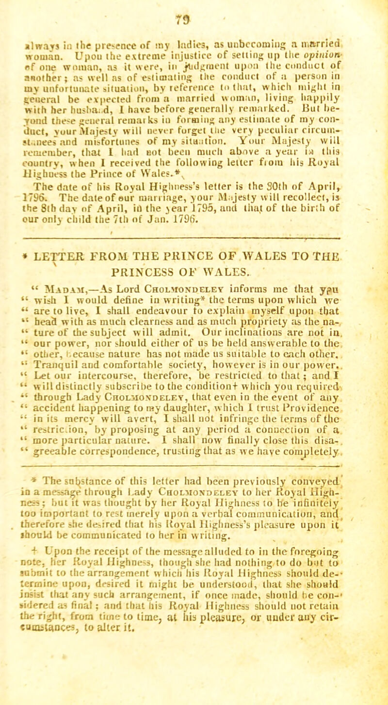 7S Minays in the presence of my ladies, as unbcconiiiig a iiiarried woman. Upon ihe e.streme injustice of setting up tlic opinion- of one woman, as it were, in judgment upon llie conduct of another; as well ns of estimating tlie conduct of a person in my unfortunate situation, by leferenre to tliat, which might in general be expected from'a married woman, living liappily with her hushaod, 1 have before generally remarked. Hut be- yond these general remarks in formiitg any estimate of my con- duct, vour Majesty w ill never forget ^tlte very pecutirrr rircuin- st..neesand misfortunes of my situation. Your Majesty will remember, that I had not been much above a year ia this country, when 1 received the following letter from Iris Royal Highness the Prince of Wales. The date of his Royal Highness’s letter is the SOth of April, 1796. The date of eur marriage, your Majesty will recollect, is the 8th day of April, in the year 1795, and tlta.t of the birth of cur only child the 7lh of Jan. 1796. » LETTER FROM THE PRINCE OF WALES TO THE PRINCESS OF WALES. “ Madam,—As Lord Cholmondeley informs me that ypu “ wish 1 would define in writing* the terms upon which we “ are to live, 1 shall endeavour to explain myself upon that “ head with as much clearness and as much propriety ;is the na- “ ture of thesubject will admit. Our inclinations are not in. “ our power, nor should either of us be held answerable to the “ other, i.ecause nature has not made us suitable to each other. “ Tranquil and comfortable society’, however is in our power., “ Let our intercourse, therefore, be restricted to that; and I “ will distinctly subscribe to the condition+ w hich you required “ through Lady Cholmo.vdeley, that even in the event of any “ accident happening to ray daughter, which 1 trust Providence “ in its mercy will avert, I shall not infringe tlie terms of the “ restric.ion, by proposing at any period a connection of a “ more ])articular nature. 1 shall now finally close this disa-, “ greeahle correspondence, trusting that as we have completely. * The sut^stance of this letter had been previously conveyed io a message through Lady Cholmondeley to her Royal High- ness; hut it was thought by her Royal Highness to be infinitely too important to rest merely upon a verbal communication, and, therefore she desired that his Itoyal Highness’s pleasure upon it ihould he communicated to her in writing. + Upon the receipt of the message alluded to in the foregoing note, her Royal Highness, though she liad nothing to do but to gnbmit to the arrangement whicii his Royal Highness should de-- termine upon, desired it might he understood, that she should insi=t lliat any such arrangement, if once made, should he con-* •idered as final; and that his Royal Highness should not retain the right, from time to time, at Ills pleasure, or under auy cir- tumiiances, to alter it.