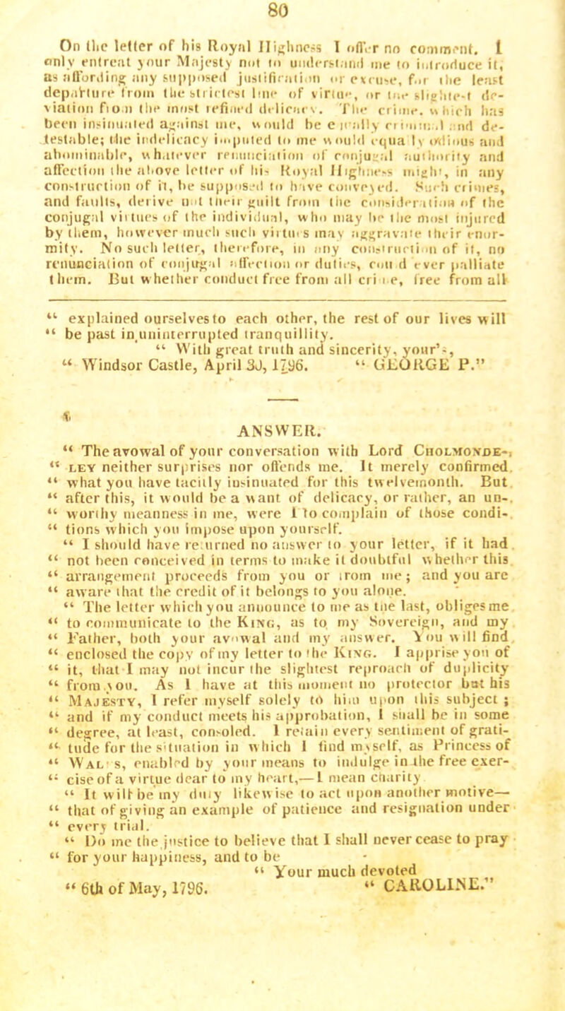 On llic letter of his Iloynl Highness I ofl’i-r no comment, I only entreat ynur Majesty not in uiiilcrslanil me In inlrortuce it, as aOorilinij any Mipposed jiisiiriraiiim or e<< ii>e, f.ir ilie least depak-liire Iroiii Uie sli iciesi line of virino, or ine slighie-l ile- viniion fiu.ii the most iefim-<l (li-liciii'\. Tlie crime, u liirh has been insiimaleil a;;ainst me, uonUl be e leally n i'iiii: .l . lul de- testable; llie indelicacy i>o|)iiied to me nniild cqiia In odious and abominable, uh,never renmiciaiion of eonjugal auilioriiy and atreclion the above leller of his Koyal Highness initih', in any cnnsiriiction of h, be sup|)os.*d lo have conveyed, .‘'iieh crimes, and faults, derive n d llieir guilt from tiie consider ilion of the conjugal viitiics of ihe individiml, who may be ihe most injured by them, however much such viitms may aggravate iheir enor- mity. No such letler, therefore, in niiy con.'inielion of it, no renunciation of eonjugal ntferlionor dutii-s, con d ever palliate them. But whether conduct free from all cri i e, (ree from all “ explained ourselves to each other, the rest of our lives will “ be past in,uiiinterrupted tranquillity. “ With great truth and sincerity, yonr’s, “ Windsor Castle, April3J, 1796. “ GEORGE P.” ANSWER. “ The avowal of your conversation with Lord Cholmoxde-i “ LEY neither surprises nor oftends me. It merely confirmed. “ what you have tacitly iusinuated for this twelveinoiith. But “ after this, it would be a v\ant of dclicary, or rather, an un-. “ worthy meanness ill me, were I to comiilaiii of those coiidi- “ tions which you impose upon yourself. “ I should have icMiriied no answer to your letter, if it had “ not been eoiiceived in terms to make it doubtful whether this “ arrangemenl proceeds from you or iroin me; and you arc “ aware that the credit of it belongs to you alone. “ The letter which you announce to me as tne last, obliges me “ to communicate to the Kitco, as to my Sovereign, and my “ Father, both your avowal and my answer. A ou will find “ enclosed the copy of my letter to the King. I apprise yon of “ it, tliat I may not incur the slightest repmacli of duplicity “ from.you. As 1 have at this moment no protector bat his “ Majesty, 1 refer myself solely to liiai upon this subject ; “ and if my conduct meets his approbation, I shall be in some “ degree, at least, con>oled. 1 reiainevervsejitimeniofgrati- tude for the .sUiiatioii ill w hich I find my self, as Princess of “ Wal-s, enabled hy your means to indulge in the free exer- ‘‘ ciseofa virtue dear to iny heart,— I mean chiirity “ Itwilfbeiny dniy likewise to act upon another motive— “ that of giving an example of patience and resignation under “ every trial. “ Do me the,justice to believe that I shall never cease to pray “ for your happiness, and to be “ Your much devoted “ 6th of May, 1796. “ CAROLl.NE.”