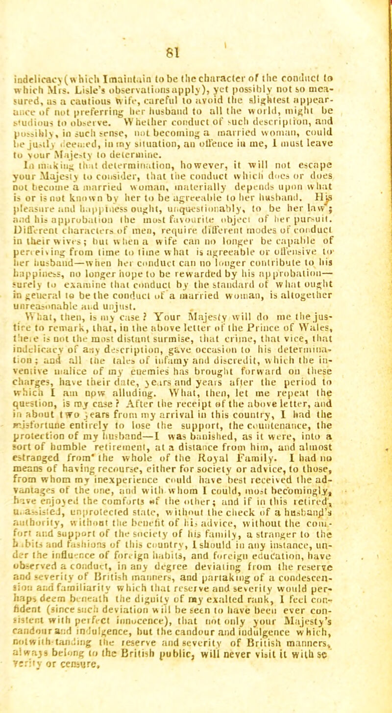 indelicacj (w hicli Imainl.iin to be the clmracter of the romliict to which Mrs. Lisle’s observalionsnpplj ), yet possibly not so mea- sured, iis a cautious U ife, careful to avoid the slightest appear- ance of not preferring her husband to all the world, might be Studious to observe. Whether conduct of such description, and tiossibly , in sucli sense, not becoming a married wom<m, could be jusilr deemed, ininy situation, an otleuce iii me, 1 must leave to vour Majesty to determine. lo making that determination, however, it will not escape your Majesty to consider, that tiie conduct whicli does or does not become a married woman, materially depemls upon what is or is not known by ber to be agreeable to her husband. Hjs pleasure .md b.ipj.iuess ought, uiiquestionahly, to be her law ; and his approbation the most farourite object of her pursuit. DiQVrenl characters of men, require, ditlereiit modes of cotMuct in their w ivi s; buiwbeua w ife can no longer be capable of perieiring from time to time what is tigreeable or oll'eiisive lie ber tiusbaiid—when hei cotiduct ciiii no longer contribute to bis happiness, no longer hope to be rewarded by liis approbtition— surely to examine that conduct by the staiid.ird of what ouglit in general to be the conduct of a laurried woman, is altogether unreasonable ai.d unjust. What, tlieti, is my case ? Your INIajesty will do me the jus- tire to remark, that, io the above letter oi' the Prince of Wales, theie is not the most distiint surmise, that crime, that vice, that indelicacy of any description, gave occusioti to his determiiia- Itoii; ami all the tales of infamy and discredit, whirh the in- ventive malice of my etiemies has brought forward on these chtirges, hare their date, years and years after the period to which I am tipw alinding. What, then, let me repeat the question, is my case ? After the receipt of the above letter, and in about two years from my arrival in this country, 1 had the misfortune entirely to lose the support, the ccmitenairce, the protection of my husband—I was banished, as it were, into a sort of bumble retirement, at a distance from him, and almost estranged from* the whole of the Royal Family. 1 bad no means of having recourse, either for society or advice, to those, from whom my inexperience could have best received the ad- vantages of the one, tnid with whom I could, most becomingly, have enjojei! the comforts «f the other; and if in this letired', u. assisted, unprotected state, without the check of a husbanyl’s authority, w itboat the beiieht of lii, advice, without the com- fort at;d sup|)ort of the society of bis family, a stranger to the b .bits and fashions of this country, 1 should in any instance, un- der the influence of foreign habits, and forcigti education, have observed a conduct, in any degree deviating from the reserve and severity of British manners, and partaking of a condescen- lion and fainiliarily which that reserve and severity would per- haps deem bi oeath the dignity of my exalted rtiiik, I feel cor.- bdent (sincesuch deviation will he seen to have been ever con- sistent with pcifect innocence), that not only your Majesty’s candour and indulgence, but the candour and iudulgence which, notwiih'lan.ling tlie leserve and severity of British manners, always belong to the British public, will never visit it wilhsts Tsriiy or censure.