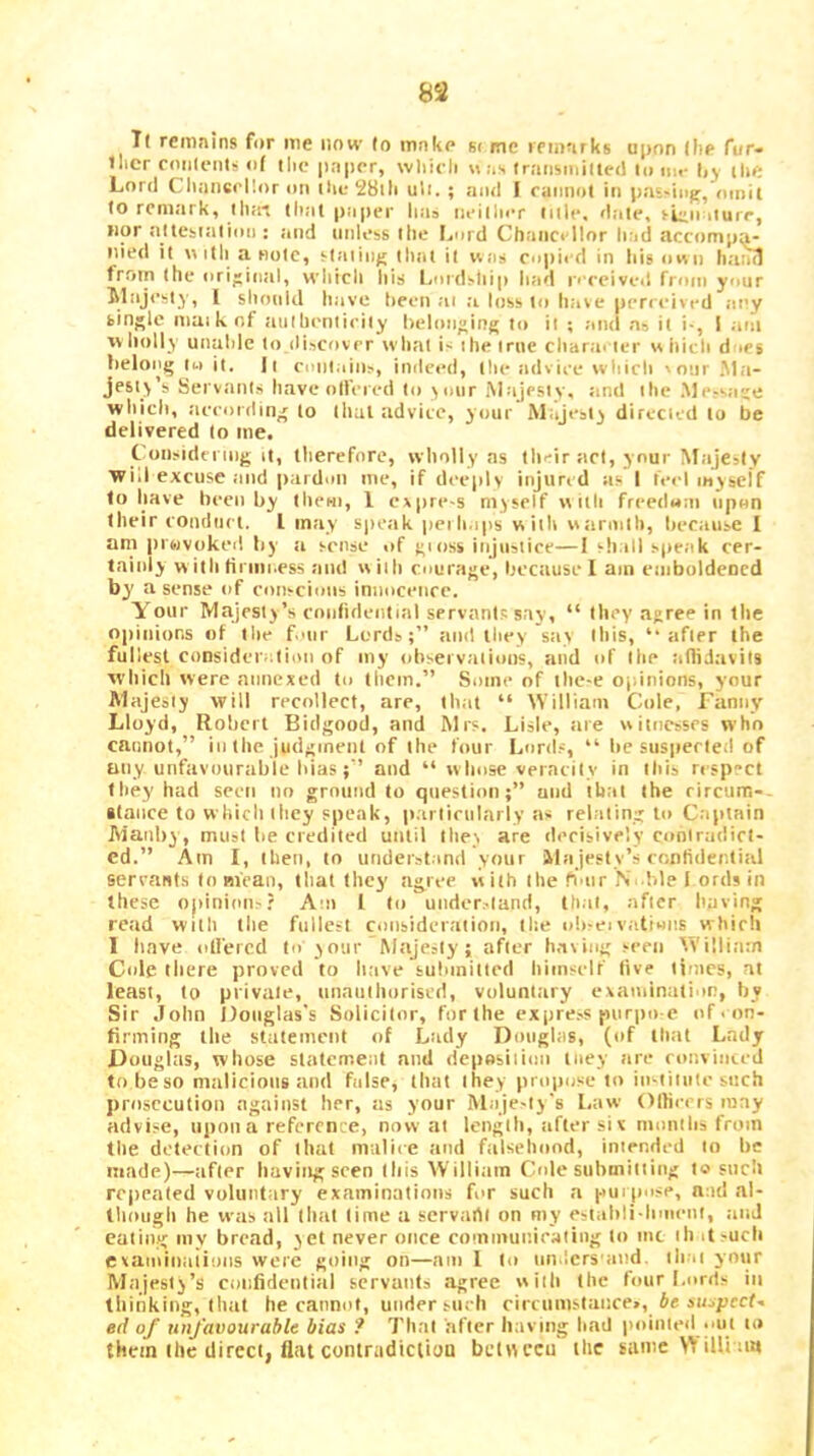T( remains for me now (o mnke si me remarks upon (he fur* ilier roiilentu of the |in|ier, wliieli Has transiniited lo im- (ly ilie Lord Cliaiicrllor on ilie 28lli uli. ; and I raimol in pas'iiiff, oinil to remark, lliaa that pajier lia^ neilliiT litlc. dale, ruiii ilure, nor altebialion : and imless the Imrd Chaiici llor had accompa- nied it Hitli a note, siaiin^ dial il was mpied in tiis own liaml from the original, wliicli liis Lordship had r' ceived from your Majesty, I should have been ai a loss to have perceived any bingle maikof .lathentirity l)eloii»ing to it ; and as it i-, I aiii vv holly unuhle to discover what is the true charai ter « hich dies lielong Ui it. It contains, indeed, the iidviee which sour .Ma- jesty’s Servants haveolfered to your Majestv, tind the .Messaje which, accordin' to that advice, your Majesty directed to be delivered lo me. Consideniig it, therefore, wholly as their act, your Majesty wid excuse ;ind pardon me, if deeply injured as I te<-l layseif to have heen by them, 1 expre-s myself lyitli freedom upon their conduct. I may spe;ik peili.ips with wtirmlh, hecause I am prwvoked by a sense of >;i()ss injustice—1 sh.ill spe.ik cer- tainly w itii tiriiii.ess and with courage, because I am eniboldened by a sense of conscious innocence. Your Majesty’s rnnfulential servanl.i; say, “ they agree in tlie opinions of the f.mr Lords;” and they say this, ’• after the fullest consideration of my ohsei vaiions, and of llie tinidavils wliich were annexed to them.” Some of tlie-e opinions, your Majesty will recollect, are, that “ M'illiam Cole, Fanny Lloyd, Rohcrl Bidgood, and Mrs. Lisle, tire witnesses who cannot,” in the judgment of the four Lord.-, “ lie suspected of any unfavourable Idasand “ w liose veracity in ibis ri spect tliey had seen no ground to question;” and that the rircum-. itance to which they speak, p.arliciilarly as relating to Captain Maiilry, must lie credited until they are derisivelv contradict- ed.” Am I, then, to underst.ind your ilajesty’s confidential sercaats to Bi'caii, that they agree with the fimr jN .lile 1 ords in these opinion^? Am 1 to under.-land, that, after having read with the fullest consideration, the oh-eivatiMiis whicli 1 have idiercd to your Majesty; after h.nving seen William Cole there proved to have submitted himself live times, at least, lo private, iinaiiiliorised, voluntary examination, by Sir John llonglas's Solicitor, for the expre.-s purpo e of < on- firming the statement of Lady Douglas, (of that Lady Douglas, whose statement and deposiiinn liiey are convinced tobeso malicious and false, that they propose to institute such prosecution against her, as your Maje-iy's l.aw Olfieers may advise, upon a reference, now at length, after six months from the detection of that malice and falsehood, intended to be made)—after having seen this William Cole siihmiiiiiig lo such repealed voluntary examinations for such a puipose, and al- though he was all that lime a servarti on my estalili-hmenl, .and eating my bread, yet never once communicating lo me ih it such cvaminaiions were going on—am 1 to nn.lcrs'and, ih.ii your Majesty’s confidential servants agree wiib the four Lords in thinking, that he cannot, under such circumstance., Je suipcef- ed of unfavourable bias ? That after having had pointed .mt to them the direct, Hilt contnidicltou beUyccu the same V'ilUam