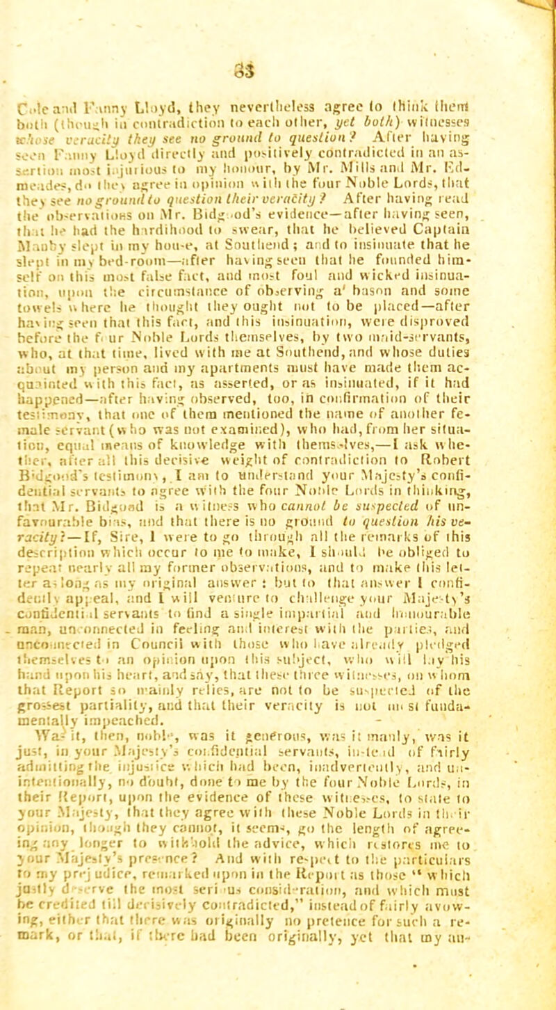 Ci'tca iil Finny Llnyii, they nevertheless agree to think lliem bmli (Ihi'usli in cmilriidirtion to each other, yet both) witnesses tf.'iosf veracity they see no ground to question ? After luving seen F.iiiny Lloyd directly :ind iiosilively contradicted in an as- sertion iiio^t i.ijiiiious to my Itonoor, by Mr. Mills tind Mr. Kd- meades, d>> tliei agree in opinion « ith the four Noble Lords, that thei see nogroundto question their oeraiity ? After having l etid the ob'crvatioHS on Mr. Bidg .od’s evidence—after having seen, that he had the hardihood to swear, that he believed Captain Manhy slept in inv hon-e, at Southend ; and to insinuiite that he slept in m> bed room—after havingseeti that he founded him- self on this most false fact, and most foul and wicked insinua- tion, upon the circumstance of observing a' bason and some towels u here he thoiiglit they ought not to be placed—after haling seen that this fact, and this insinuation, wcie disjrroved before the f ur Noble I.ords themselves, by two maid-servants, who, at that time, lived with me at Southend, and whose duties about my person and my apartments must have made them ac- quainted w ith this fact, us asserted, or as iosituiated, if it had happened—after having observed, too, in confirmation of their testimonv, that one of them mentioned the ntime of another fe- male servant (w ho was not examined), who had, from her situa- tion, equal means of ktiowledge with thems.-lves,— 1 ask whe- ther, after all this decisive weight of contradiction to Robert B'dgood's testiinorn , I am to understand your Majesty’s confi- dential servants to agree w'ith the four Noldc Lords in tliiokmg, that Mr. Bidgond is :i witness who cannot be suspected of nn- favtrurable bias, and that there is tio gronml to question his ve- racity}— If, Sire, 1 were to go through all the remarks of this description which occur to me to make, 1 sli iuLl l>e obliged to repeat nearly all my former obsei v.itions, and to make this let- ter at long as my origintil answer; but to that answer I confi- denili appeal, tmd I will venture to ch illenge ymir Maje tv’s confidential servants to find a single impartial and Iriaiourible man, un-onnected in feeling and interest with the parlies, and nncoanrcied in Council with those wlio l ave alre.idy pledged tliemseUes 11 an opinion upon this subject, who will l.ivhis hand upon his heart, and say, that these thice w itnesses, on w horn that Report so iraiidy relics, are not to be suspccieJ of the grossest partiality, and that their veracity is not m> si funda- menlaljy i.mpeachcd. dVa-1'it, then, iiobl‘, was it gcndroiis, was it manly, was it just, in your .Majesty’s coi.fidcnlial servants, iii-le ul of fairly admitting the injusiice w hicit had been, inadvertently, and ua- inteniioiially, no dbuht, dime 11 me liy the four Nohle Lords, in their Report, upon the evidence of these will e,ses, to stale to your .Majesty, that they <ngree with these Noble Lords in tin ir opinion, ili.oagli they cannot, it seem-i, go the lenglli of agree- ing any longer to withhold the advice, which nslorts me to your Majesty’s pres-nce? And wiili re-peit to the particulars to rny prej udice, reiiiaikeil upon in the Rrpoit as those “ wliicll juilly d‘-erve the most seri us consitl-ralion, and wliich most be credited till derisively contradicted,” instead of fairly avow- ing, either that there was oiiginally no pretence for sueh a re- mark, or lh.il, if tlierc bad been originally, yet tlinl my tin-