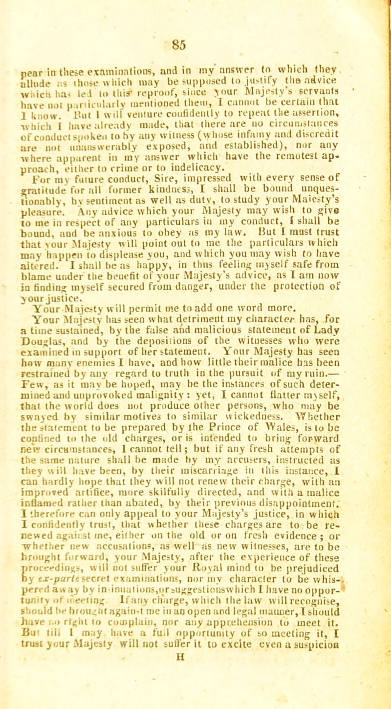 pear in these examinations, and in my answer to which they uUnde as ihosowliich may be supposed to jii-tify tho advice wiiicii has let lo this' reproof, since V>ur Majesty’s servants have not p niicularly mentioned them, I canimt be certain that 1 know. Itut 1 will venture confidently to repeal the assertion, which i have ;ilre:idy made, that there are no circumstances of conduct spoken to hy any witness (wliose infamy and discredit are not nntinswerably exposed, and established), nor any where apparent iti iny answer which have the remotest ap- proach, either to crime or to indelicacy. For my future conduct. Sire, impressed willi every sense of gratitude for .all former kindness, I shall be botitid nnques- tionably, bv sentiment as well as duty, to study your Maiesty’s pleasure. Any advice which your Majesty may wish to give to me in respect of any particulars iti my conduct, I shall be bound, and be anxious to obey tis my law. But I must trust that sour .Majesty will point out to me the particulars which may happen to displease you, and which you may wish to have altered. I shall he as happy, in thus feeling myself safe from blame under the benefit of your Majesty’s advice, as I am now in finding myself secured from danger, under the protection of y our justice. Your Majesty will permit me to add one word more. Your Alajesty has seen what detriment my character has, for a time sustained, by the false and malicious statement of Lady Douglas, and by the deposiiions of the witnesses who were examined III support of her statement. Your Majesty has seen haw many enemies I have, and how little their malice has been restrained by any regard to truth in the pursuit of ray ruin.— Few, as it may be hoped, may be the instances of such deter- mined and unprovoked malignity : yet, I cannot Hatter myself, that the world does not produce other persons, who may be swayed by similar motives to similar wickedness. Whether the statement to be prepared by the Prince of Wales, is to be confined to the old charges, or is intended to bring forward new circHinstances, I cannot tell; but if any fresh attempts of the same nature shall be made hy my accusers, instructed as they will have been, by their miscarriage in this instance, 1 can hardly hope that they will not renew their rharge, with an improved artifice, more skilfully directed, and with a malice inflamed rather than abated, by their previous disappointment. I therefore can only appeal to your Majesty’s justice, in which 1 confidently trust, that whether these charges are to be re- newed against me, either on the old or on fresh evidence; or whether new accusations, as well as new witnesses, are to be brought forward, your Majesty, after the experience of these jiroceedings, will not suffer your Royal mind to be prejudiced by ex-part«secret cxamiiialions, nor iiiy cliaracler to be whis-. perrd aw ay by in iniiaiioii5,qrsuggestionswhich I have no oppor- ' tuniiy of n'eeiing Ifaiiy charge, which the law will recognise, should be brought agaiii-t me in an open and leg.al iiiaiuier, 1 should have 1.1) right lo complain, nor any apprehension to meet it. Bu' tiii 1 may have a fuil opportunity of so meeting it, I trust your Majesty will not sulfer it lo excite even a suspicioa H