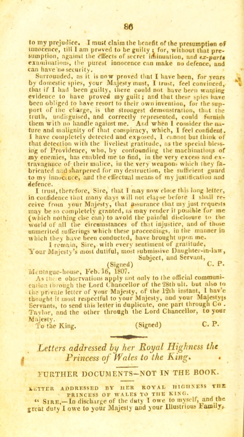lo my prejudice. I must claim (he benefit of the presumptian of innnceiice, till I am pr«ved to be guilty ; for, without that pre- sumption, against the eliecis of secret it^inuation, and ex-parU exuminatioiii., the purest innocence can make no defence, and can have nosetniity. Surrounded, ns it is now proved tliat I have been, for years by domestic spies, your Majesty must, 1 trust, feel convinced, that if I had been guilty, there could not have been waiping evidence to have proved ray euiit; and that these spies have been obliged to have resort to their own invention, for the sup- port of the charge, is the strongest demonstration, that the truth, undisguised, and correctly represented, could furnish them with no handle against me. Ana when I consider the na- ture and malignity of tliat conspiracy, which, I feel confident, I have completely detected and exposed, 1 cannot but think of that detection with the liveliest gratitude, ;is the special bless- ing of Providence, who, by confounding the machinatimts of my enemies, has enabled me to find, in the very excess and ex- travagntice of their malice, in the very weapon? which they fa- bricated mid siiarpcned for my desiructinn, the snfficienl guard to my innocence, and thecfiectual means of my justification and defence. I trust, therefore. Sire, that 1 may now clo-e this long letter, in confidence that many days will not elapse before 1 sliall re- ceive from your Majesty, that pssurance that my just requests may be so completely granted, as may render it possible for me (which nothing else can) to avoid the painful disclosure to the world of all the circumstances of that injustice, and of those unmerited EiifTerings which these proceedings, in the manner in which they have been conducted, have brought upon me. I remain, Sire, with every sentiment of gratitude. Your Majesty’s most dutiful, most submissive Daughter-in-luw, Subject, and Servant, (Signed) C. P. Mf ningue-bouse, Feb. 16, 1807. As tin e observations apply not only to Ihe official communi- caiion liirongh the Lord C.'hancellor of the 28th ult. but also to tiie private letter of your Majesty, of the 12tli instant, I hav’e thought it most respectful to your Majesty, and your Majestyis Servants, to send this letter in duplicate, one part through Co . Taylor, and the other through the Lord Chancellor, to your Majesty. To the King. (Signed) C. P. Letters addressed hy her Royal Highness the H Princess of Wales to the King» • yUKTHER DOCUMENTS-NOT IN THE BOOK. BETTER ADDRESSED BV HER ROYAE HIGHNESS TIIK PRINCESS OF WALES TO THE KING. “ Sire,— In discharge of the duty 1 owe to myself, and tbc great duty 1 owe to your Majesty and your Illustrious Ia^Hly^