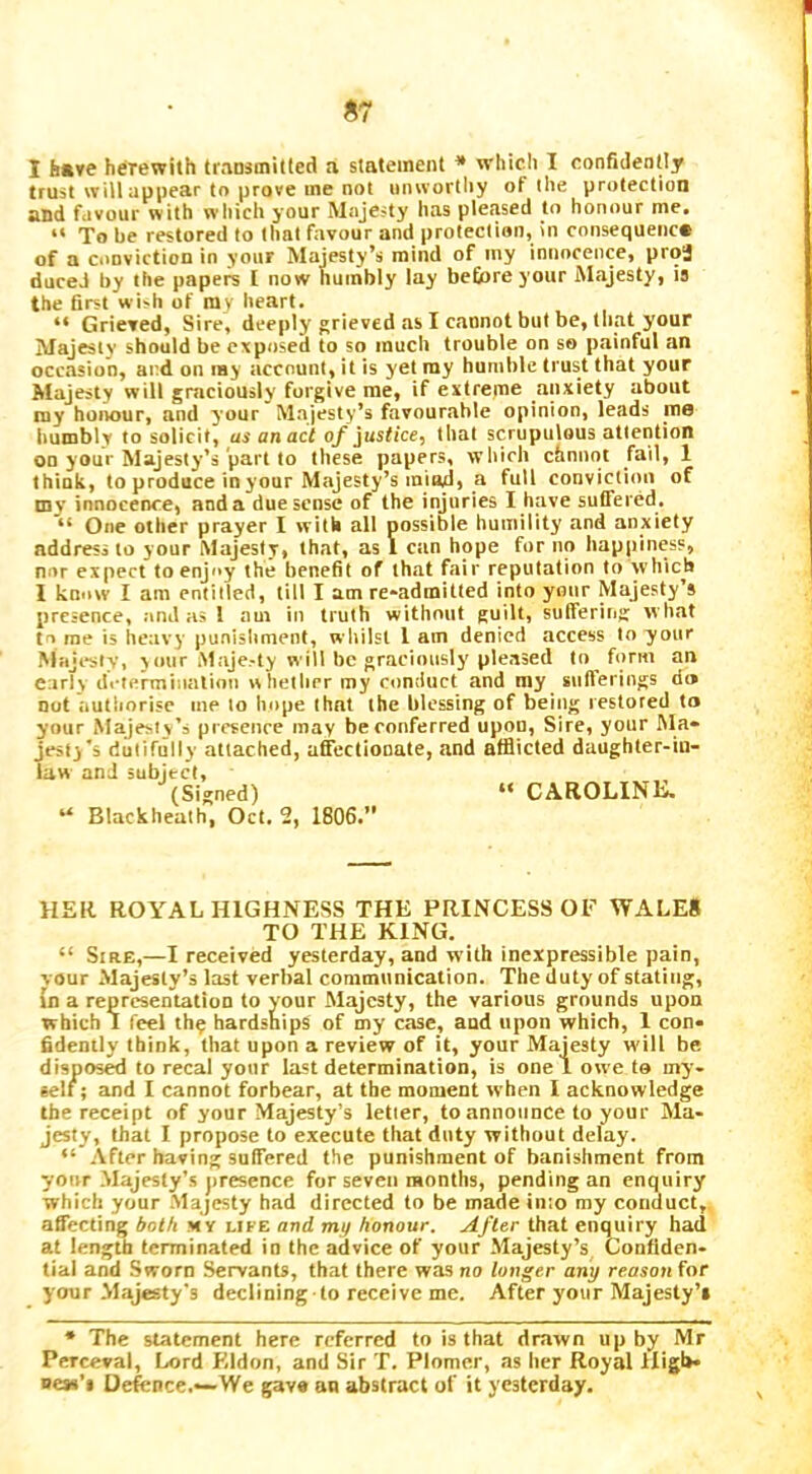 S7 1 have herewith traasmitfed a statement * which I confidently trust will appear to prove me not onwortlry of the protection and favour with which your Majesty has pleased to honour me. “ To be restored to that favour and protection, in consequenc# of a conviction in your Majesty’s mind of iny innocence, proj duceJ by the papers [ now numbly lay befiare your Majesty, is the first wi^h of my heart. “ Grieved, Sire, deeply grieved as I cannot but be, that your Majesty should be exposed to so much trouble on so painful an occasion, and on ray account, it is yet ray humble trust that your Majesty will graciously forgive me, if extreme anxiety about my honour, and your Majesty’s favourable opinion, leads me humbly to solicit, as an act q/justice, that scrupulous attention on your Majesty’s part to these papers, which chnnot fail, 1 think, to produce in your Majesty’s miad, a full conviction of my innocence, anda due sense of the injuries I have suffered. “ One other prayer I with all possible humility and anxiety address to your Majesty, that, as 1 can hope for no happiness, nor expect to enjoy the benefit of that fair reputation to which I know I am entitled, till I am re-admitted into your Majesty’s presence, and as 1 am in truth without guilt, suffering what to me is heavy punishment, wliilst I am denied access to your Majissty, your .Maje-ty will be graciously pleased to form an early di-termiiialioii whether my conduct and my sullerings d» not autliorisc me to hope that the blessing of being restored to your Majesty’s presence may be conferred upon. Sire, your Ma- jesty's dutifully attached, affectionate, and afflicted daughter-in- law and subject, (Signed) “ CAROLINE. “ Blackheath, Oct. 2, 1806.” HER ROYAL HIGHNESS THE PRINCESS OF WALE8 TO THE KING. “ Sire,—I received yesterday, and with inexpressible pain, vour Majesty’s last verbal communication. The duty of stating, in a representation to your Majesty, the various grounds upon which I feel the hardships of my case, and upon which, 1 con- fidently think, that upon a review of it, your Majesty will be dispose to recal yonr last determination, is one! owe to my- self; and I cannot forbear, at the moment when I acknowledge the receipt of your Majesty’s letter, to announce to your Ma- jesty, that I propose to execute that duty without delay. “ After having suffered the punishment of banishment from yonr Majesty’s jtresence for seven months, pending an enquiry which your Majesty had directed to be made into my conduct, affecting both m y life and my honour. After that enquiry had at length terminated in the advice of your Majesty’s, Confiden- tial and Sworn Servants, that there was no lunger any reason for your Majesty's declining to receive me. After your Majesty’s • The statement here referred to is that drawn up by Mr Perceval, Lord Eldon, and Sir T. Plomer, as her Royal High* ness’s Defence.—We gave ou abstract of it yesterday.
