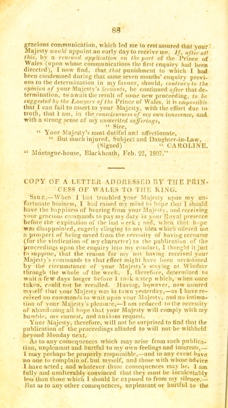 gracious communicafion, w hich led me to rest assured that your Majesty tcoi/W appoint an early day to receive me. Jf, after alt this, by a renttred application on the part of the J’rince of 'VVales (upon who.se communications the first enquiry had been directed), I now find, that that punishment to which I had been condemned during that same seven months’ enquiry previ- ous to the determination in my favour, should, conlrani to the opinion of your Ma.icsty’s Servants, be continued after that de- termination, to await tlic re.sult of some new |)roceeding, to be. suggested bp the Lawyers of the Prince of VVales, it is laipossible that 1 can fail to assert to your Majesty, with the effort due to truth, that 1 am, in iiio rousciousness (if my own innocence, and with a strong sense of my unmerited sufferings, “ Sire, “ It our hiajesty’s most dutiful and affectionate, “ But much injured. Subject and Daughter-in-Law, (Signed) “ GAflOLlNE. “ Montague-house, Blackhcath, Feb. 22, 1807.” COPY OF A LETTER ADDflKSSED BY THE PRIN- CESS OF WALES TO THE KINO. Sirsn,—When I last troubled your Majesty upon my un- fortunate business, T had raised my mind to hope that I should have tile happiness of hearing from your Majesty, and receiving your graciou.s commands in pay my duty in your Royal presence before the espiralion of the last week ; and, when th.at hope was disappoinied, e.igerly clinging to any idea which oft'ered me a prospert of being saved from the uecefsiiy of having recourse (for the vindication of my character) to the puhliration of the proceedings upon the enquiry into my conduct, I thought it just to suppose, that the reason for my not having received your Majesty's rommands to thatefi'erl might h.ive been oera-ioned by the circumstance of your Majesty’s staying at Windsor • hrotiglt the whole of the week. J, fhcrefore, determined to wait a few days longer before I took a step which, when once taken, could not be recalled. Having, hiiwever, now assured myself that y our Majesty was in town yesterday,—as I have re- ceived no rommands to wait upon your Majesty, and no intima- tion of your Majesty’s pleasure,—t am reduced to the necessity of .abandoning ail hope that your M.ajesty will comply with my humble, mv I'arnest, and anxious request. Your M.ajesty, therefore, will not be sttrprised to find that the public.ation of the proceedings alluded to will not be withheld beyond Monday next. As to any consequences which may arise from such pttblic.a- lion, unpleasant and hurtful to my own feelings and interest.^,— I may perhaps'be properly responsible,—and in any eveHt have no one to complain of, but myself, and those with whose .advice 1 have acted; and wh.atever those consequences may be. 1 am fully and unalterably convinced that they must be incalculably less tlmn those which 1 should be exposed to from my silence.— But as to any other consequences, unpleasant or hurtful to the