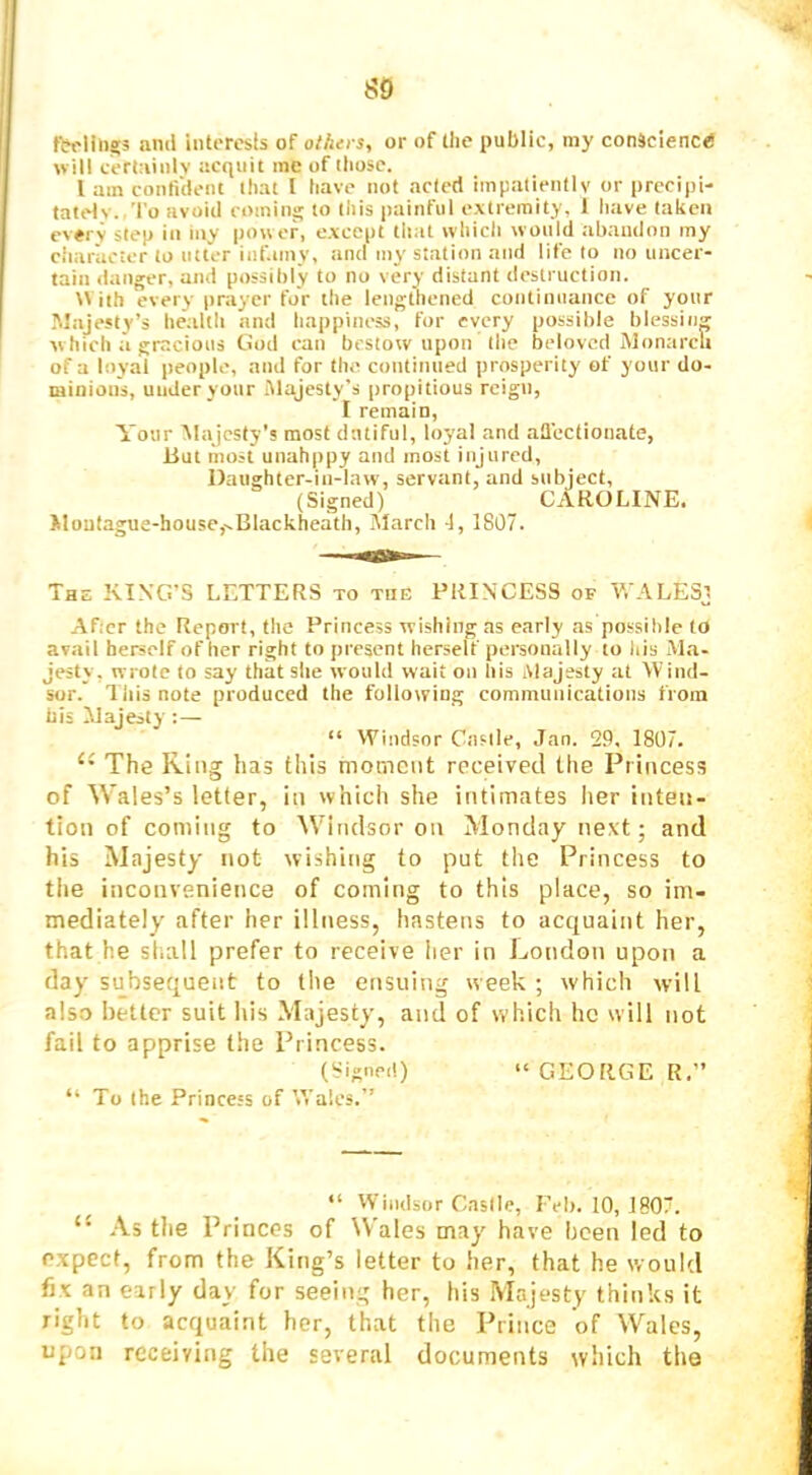 and interesls oT others, or of tlie public, my conscience will cerlaiiilv acquit me of those. I am confi'dent that I have not acted impalientlv or precipi- tately. 'I'o avoid comins; to this painful extremity, 1 have taken every step in my pow er, except that which would abandon my character to utter inf.imy, and my station and life to no uncer- tain danger, and possibly to no very distant destruction. With every prayer for the lengthened continuance of your .Majesty’s health and happiness, for every possible blessing which a gracious God can bestow upon the beloved Monarclt of a loyal people, and for the continued prosperity of your do- minions, uuder your Majesty’s propitious rcigu, I remain. Your Majesty's most dutiful, loyal and afl’ectionate, But most unahppy and most injured, Daughter-in-law, servant, and subject, (Signed) CAROLINE. Moutague-housc,.-Blackheath, iMarch -1, 1807. The KING'S LETTERS to the PRINCESS of WALESj After the Report, the Princess wishing as early as possible to avail herself of her right to present herself personally to his Ma- jesty, wrote to say that she would wait on his Majesty at Wind- sor. This note produced the following communications from his Majesty : — “ Windsor Castle, .Tan. 29, 1807. The King has this moment received the Princess of Wales’s letter, in which she intimates her inteit- tion of coming to Windsor on Monday next; and his Majesty not wishing to put the Princess to the inconvenience of coming to this place, so im- mediately after her illitess, hastens to acquaint her, that he st.all prefer to receive her in London upon a day subsequent to the ensuing week ; which will also better suit his Majesty, and of which he will not fail to apprise the Princess. (Signed) “GEORGE R,” “ To the Princess of Wales.’’ “ VViiidsor Caslle, Feb. 10, 1807. “ .Vs tlie Princes of Wales may have been led to expect, from the King’s letter to her, that he would fix an early day for seeing her, his Majesty thinks it right to acquaint her, that the Prince of Wales, upon receiving the several documents which the