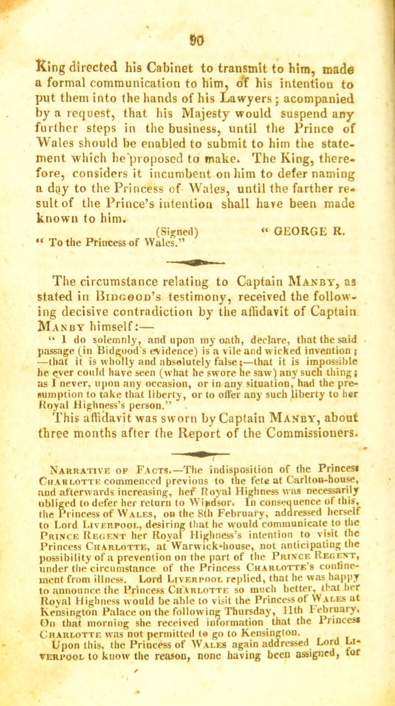 King directed his Cabinet to transmit to him, made a formal communication to him, oT his intention to put them into the hands of his Lawyers; acompanied by a request, that his Majesty would suspend any further steps in the business, until the Prince of Wales should be enabled to submit to him the state- ment which lie'proposcd to make. The King, there- fore, considers it incumbent on him to defer naming a day to the Princess of Wales, until the farther re- sult of the Pritice’s intention shall hare been made known to him. (Signed) “ GEORGE R. “ To the Princess of Wales.” The circumstance relating to Captain Manby, as stated in Bidgood’s testimony, received the follow- ing decisive contradiction by the affidavit of Captain Manby himself:— “ 1 do solemnly, and upon my oath, declare, that the said passage (in Bidgood's evidence) is a vile and wicked invention } —that it is wholly and absolutely false;—that it is impossible he e_ver could have seen (what he swore he saw) any such thing; as I never, upon any occasion, or in any situation, had the pre- sumption to take that liberty, or to offer any such liberty to her Royal Highness’s person.” This affidavit was sworn by Captain Makby, about three months after the Report of the Commissioners. Narrative of Facts.—The indisposition of the Princess Crab LOTTE commenced previous to the fete at Carlton-house, aud afterwards increasing, her Royal Highness was necessarily obliged to defer her return to Windsor. In consequence of this, the Princess of Wales, on the 8th February, addressed herself to Lord Liverpool, desiring that he would communicate to the Prince Regent her Royal Highness’s intention to visit the Princess Charlotte, at Warwick-iiousc, not anticipating the possibility of a prevention on the part of the Prince Regent, under the circumstance of the Princess Charlotte's coiitinc- inent from illness. Lord Liverpool replied, that he was happy to announce the IVincess Charlotte so much better, that her Royal Highness would be able to visit the Princess of Wales at Kensington Palace on the following Thursday, 11th lebruary. On that morning she received information _ that the Princes* Charlotte was not permitted to go to Kensington. Upon this, the Princess of Wales again addressed Lord Li- verpool to know the reason, none having been assigned, tor