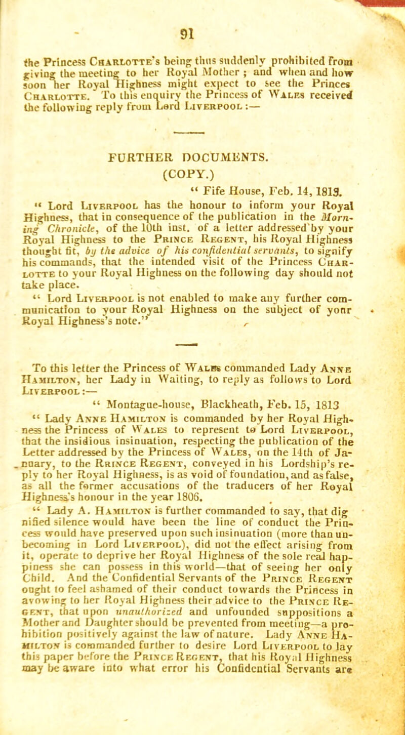 <he Princess Charlotte's being thus smidenly prohibited from giving the meeting to her Royal Mother ; and when and how soon Tier Royal lligbness might expect to see the Princes Charlotte. To thisenouiry the Princess of Wales received the following reply from Lard Liverpool :— FURTHER DOCUMENTS. (COPY.) “ Fife House, Feb. 14,1819. “ Lord Liverpool has the honour to inform your Royal Highness, that in consequence of the publication in the Morn- ing Chronicle, of the 10th inst. of a letter addressed'by your Royal Highness to the Prince Regent, his Royal Highness thought fit, by the advice of hie confidential servants, to signify his commands, that the intended visit of the Princess Char- lotte to your Royal Highness on the following day should not take place. “ Lord Liverpool is not enabled to make auy further com- munication to your Royal Highness on the subject of yonr Royal Highness’s note.” .. To this letter the Princess of Walbs commanded Lady Anne Hamilton, her Lady in Waiting, to reply as follovvs'to Lord Liverpool :— “ Montague-house, Blackheatb, Feb. 15, 1813 “ Lady Anne Hamilton is commanded by her Royal High- ness the Princess of Wales to represent to Lord Liverpool, that the insidious insinuation, respecting the publication of the Letter addressed by the Princess of Wales, on the 14th of Ja- .nnary, to the Rrince Regent, conveyed in his Lordship’s re- ply to her Royal Highness, is as void of foundation, and as false, as all the former accusations of the traducers of her Royal Highnesas honour in the year 1806. “ Lady A. Hamilton is further commanded to say, that dig nified silence would have been the line of conduct the Prin- ces would have preserved upon such insinuation (more than un- becoming in Lord Liverpool), did not the etlect arising from it, operate to deprive her Royal Highness of the sole real hap- piness she can possess in this world—that of seeing her only Child. -And the Confidential Servants of the Prince Regent oogbt to feel ashamed of their conduct towards the Princess in avowing to her Royal Highness their advice to the Prince Re- gent, that upon unauthorized and unfounded suppositions a Mother and Daughter should be prevented from meeting—a pro- hibition positively against the law of nature. Lady Anne Ha- milton i* commanded further to desire Lord Liverpool to lay this paper before the Prince Regent, that his Royal Highness may be aware into w hat error his Confidential Servants ar«