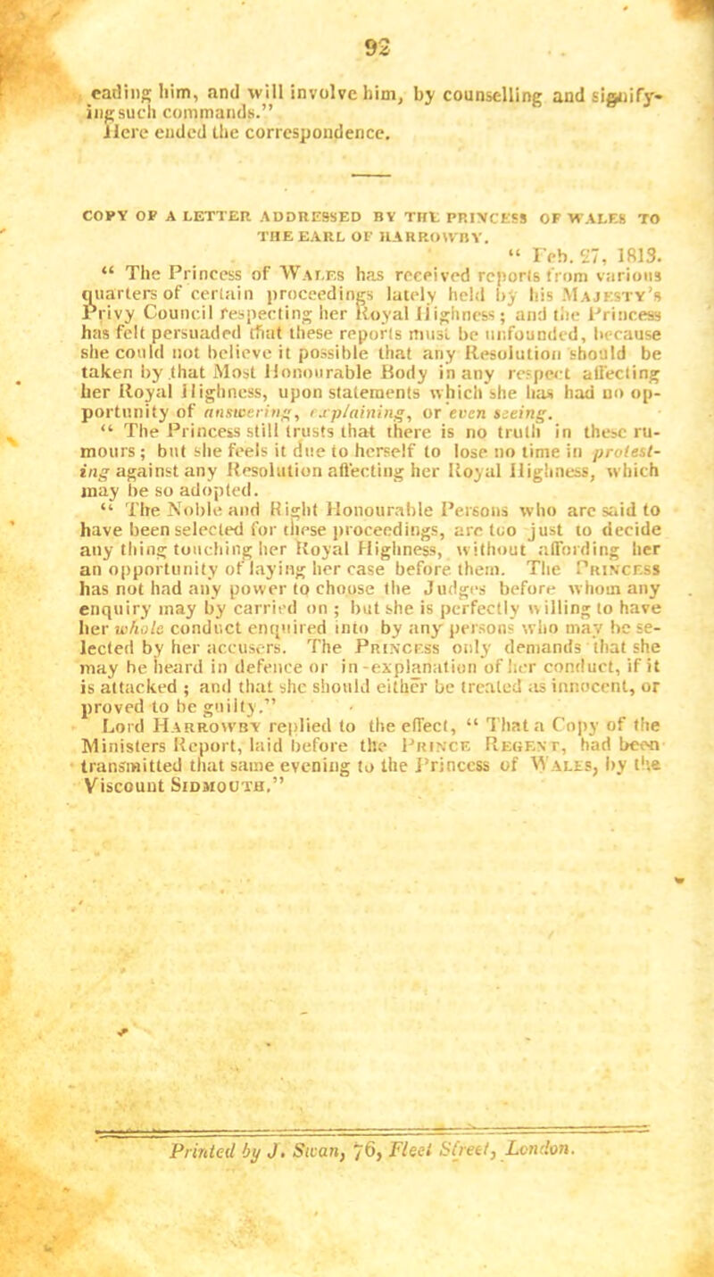 catling him, and will involve him, by counselling and Eignifj'- iiigsucli commands.” Here ended the correspondence. COPY OF A LETTER ADDRESSED BY THE PRINCESS OF WALES TO THE EARL OF HARROWnY. “ IVb. 27, 1813. “ The Princess of Wales has received reports from various quarters of certain iimceedines lately held by his Majesty’s Privy Council respecting her Royal Highness; and the Princess has felt persuaded that these reports must be unfounded, because she could not believe it possible that any Resoiution should be taken by that Most Honourable Body in any rc'pcct alfecting her Roytil Highness, upon statements which she has had uo op- portunity of nnsweritif;, rxp/ainiiig, OT even seeing. “ The Princess still trusts that there is no troth in these ru- mours; but she feels it dite to herself to lose no time in protest- ing any Resolution aflecting her Royal Highness, which may be so adopted. “ The Noble and Right Honourable Persons who arc said to have been selected for these jiroceedings, arc too just to decide any thing touching her Royal Highness, without affording her an opportunity of laying her case before, them. The Princess has not had any power to choose llie Judges before whom any enquiry may by carried on ; but she is perfectly willing to have her whole conduct enquired into by any^ persons who may he se- lected by her accusers. The Princess only demands that she may he heard in defence or in-explanation of her conduct, if it is attacked ; anil that she should either be treated ;is innocent, or proved to he guilty.” Lord Harrowby replied to the effect, “ That a Copy of the Ministers Report, laid before the Prince Reoent, had been- transmitted that same evening to the Princess of Wales, by the Viscount SiDMOUTH.” ■r Printed by J. Swan, 76, Fleei Stjeet, London.