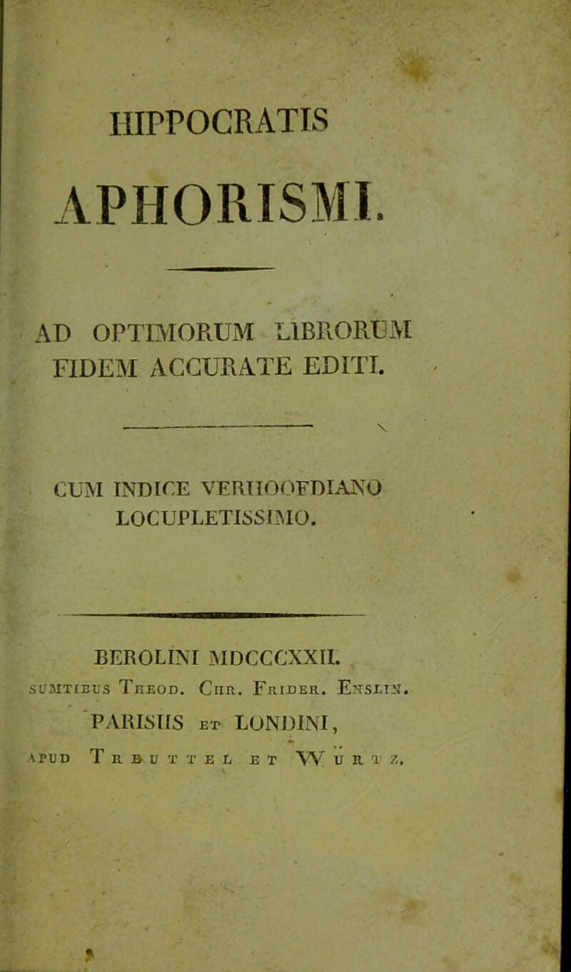 APHORISM!. AD OPTIMORUM L1BRORUM FIDEM ACCURATE EDITI. CUM INDICE VERHOOFDIANO LOCUPLETISSIMO. BEROLINI MDGCCXXIL SUMTIBUS ThEOD. ClIR. FrIDER. EnSZ-I-N'. PARISIIS ET LONDINI, A PUD T R B U T T E L E T W U R T Z,
