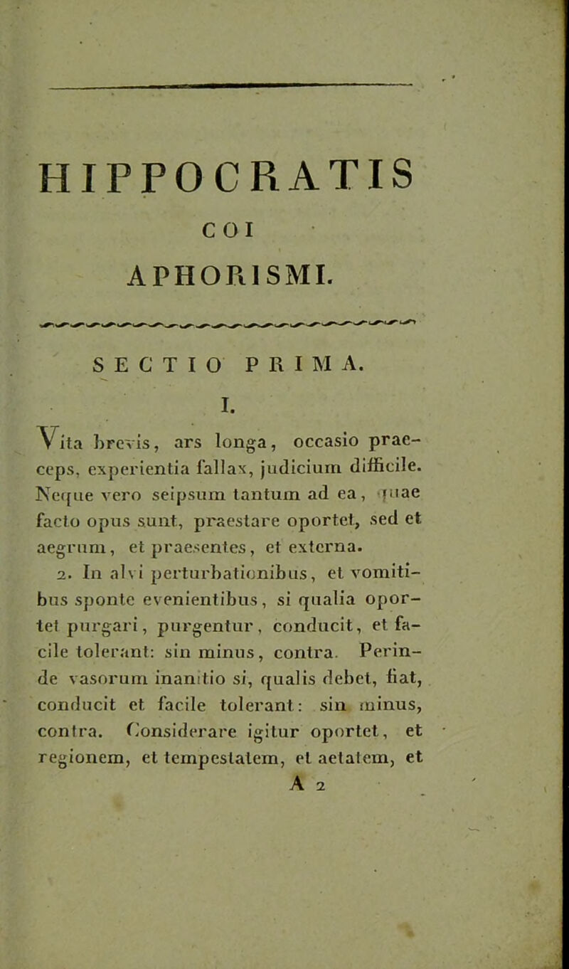 C OI APHORI SMI. SECTIO PRIM A. I. \ ita brevis, ars longa, occasio prae- ceps, experientia l'allax, judicium difficile. Neque vero seipsum tantum ad ea, juae facto opus sunt, praestare oportet, sed et aegrum, et praesentes, et externa. 2. In alvi perturbationibus, et vomiti- bus sponte evenientibus, si qualia opor- tet purgari, purgentur, conducit, et fa- cile tolerant: sin minus, contra. Perin- de vasorum inamtio si, qualis debet, fiat, conducit et facile tolerant : sin minus, contra. Considerare igitur oportet, et regionem, et tempestatem, et aetalem, et A 2