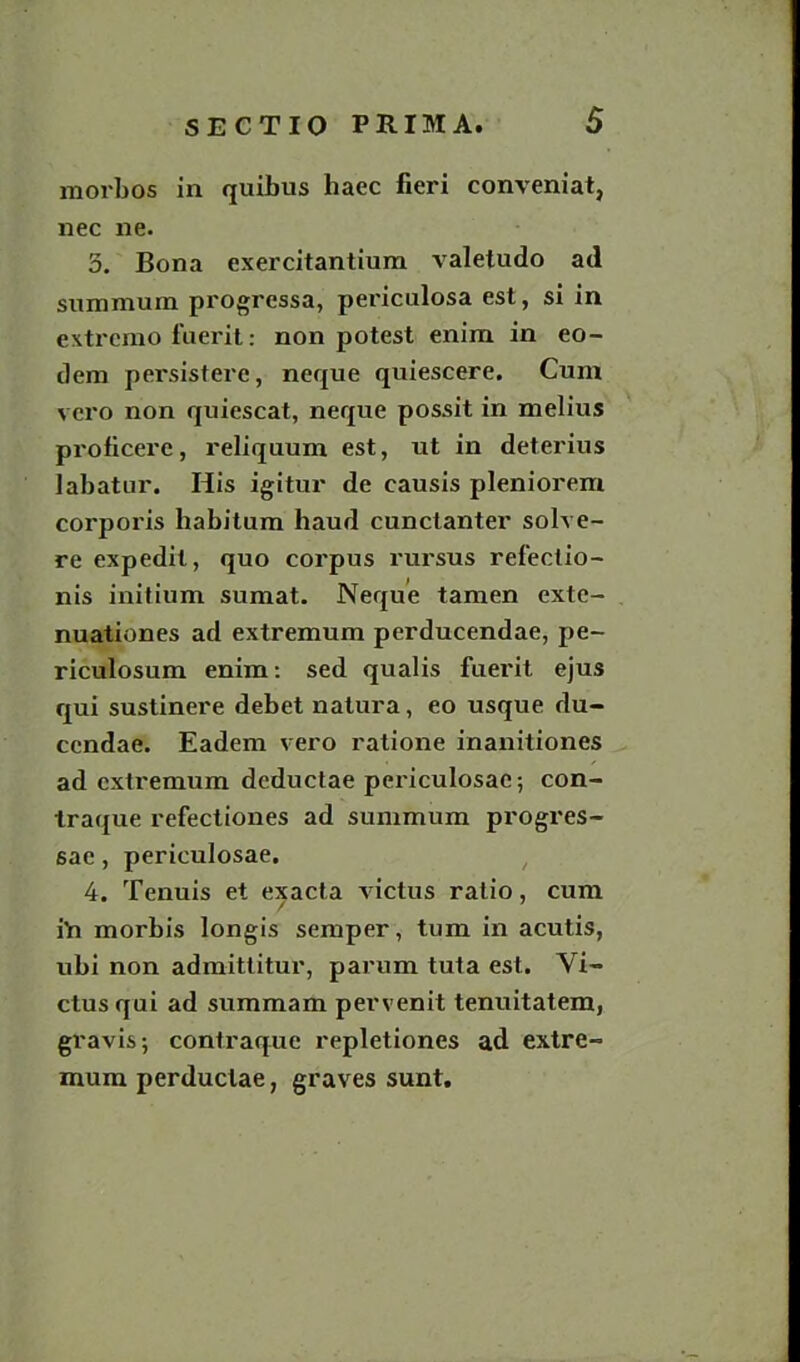 morbos in quibus haec fieri conveniat, nec ne. 3. Bona exercitantium valetudo ad snmmum progressa, periculosa est, si in extremo fuerit: non potest enim in eo- dem persistere, neque quiescere. Cum vero non quiescat, neque possit in melius proticere, reliquum est, ut in deterius labatur. His igitur de causis pleniorem corporis habitum haud cunctanter solve- re expedil, quo corpus rursus refectio- nis initium sumat. Neque tamen exte- nuationes ad extremum perducendae, pe- riculosum enim: sed qualis fuerit ejus qui sustinere debet natura, eo usque du- ccndae. Eadem vero ratione inanitiones ad extremum dcductae periculosac; con- traque refectiones ad summum progres- sae, periculosae, 4. Tenuis et exacta victus ratio, cum iYi morbis longis semper, turn in acutis, ubi non admittitur, parum tuta est. Vi- ctus qui ad summam pervenit tenuitatem, gravis; contraque repletiones ad extre- mum perduclae, graves sunt.