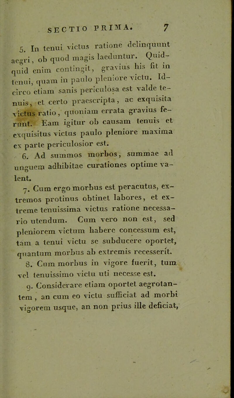 5. In tcnui victus ratione dclinqunnt acgri, ob quoil magis lacduntur. Quid- quid enim contingil, gravius his fit. m tcnui, quam in paulo plemore victu. Id- circo ctiam sanis periculosa est valde te- nuis, et certo praescripta, ac exquisita victus ratio, quoniam errata gravius fe- runt. Earn igitur ob causarn tenuis ct cxquisitus victus paulo pleniore maxima ex parte periculosior est. 6. Ad summos morbos, summae ad unguem adkibitae curaliones optime va- lent. Cum ergo morbus est peracutus, ex- Iremos protinus obtinet labores, et ex- treme tenuissima victus ratione necessa- rio utendum. Cum vero non est, sed pleniorem victum baberc concessum est, tam a tenui victu sc subducere oportet, quantum morbus ab extremis recesserit. 8. Cum morbus in vigore fuerit, turn vel lenuissimo victu uti necesse est. g. Considcrare eliam oportet aegrotan- lem , an cum eo victu sufficiat ad morbi vigorem usque, an non prius ille deficiat,