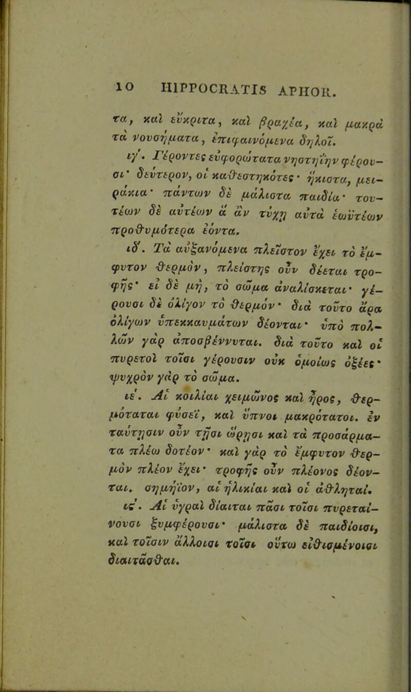 lo III PP OCR ATI S APHOR. ra, xal tvxQiza, xal (iQuyia, xal (taxqd t« vovatjfiara, ini<f.aiv6[itva Si] lot. iy • I'iQOVTCS EVtf.OQOJZazu V7]OZ7]’l?]V CptQOV- ar Settlor, ol xa&sozTjxozte ■ ijxioza, /ist- qJxiu- ndvzujv Se (idXioza natSia • zov- ztojv Se aiziojv « av zlyt] aizd iojVztojv TtQo&vfidzsQa, iovza. . Td av^avo/Mtva nhuazov cyst, to t\u- (pvzov diOfMov, nhlozys ovv Stezut zqo- ffrji ei Se (Mi], zo ocoua avaXloxizai • yt— Qovot Si oXlyov zo -0t()(i6v • Sid zovzo apec oXlyoiv virexxavfidzojv Siovzaf imo no?.~ \<j~v yap Jnoopsvvvzcn. Sid zoSzo xal ol itvQszol Zotov yiQovatv ovx ofioiios oglef ipvyQov ydp zo od/(ia. is. At xotXiat ysi/xdjvos xal ?;po?, '&eq- (votazai cpvoE’i, xal vnvot (laxgozazoi. iv zavzijoiv ovv zfjot ioqtjoi xal za 7tQooaQ(ia- za 7i),t(o Soztov * xal yap to e/Mcpvzov S’eg- flOV TtktOV tySl ■ ZQO<fVtS ovv TtXtovos Stov- tui. ot][Mi)‘iov, at ijXixtai xal ot d&lTjzai. is. Ai vy(jal Siatzat ndot zoiiat nvQtzai- vovot %v(M(pEQovat' (idhoza St naiSiotot, xul zoiotv alloioi zotot ovzut el&tofttvotot Standod'at.