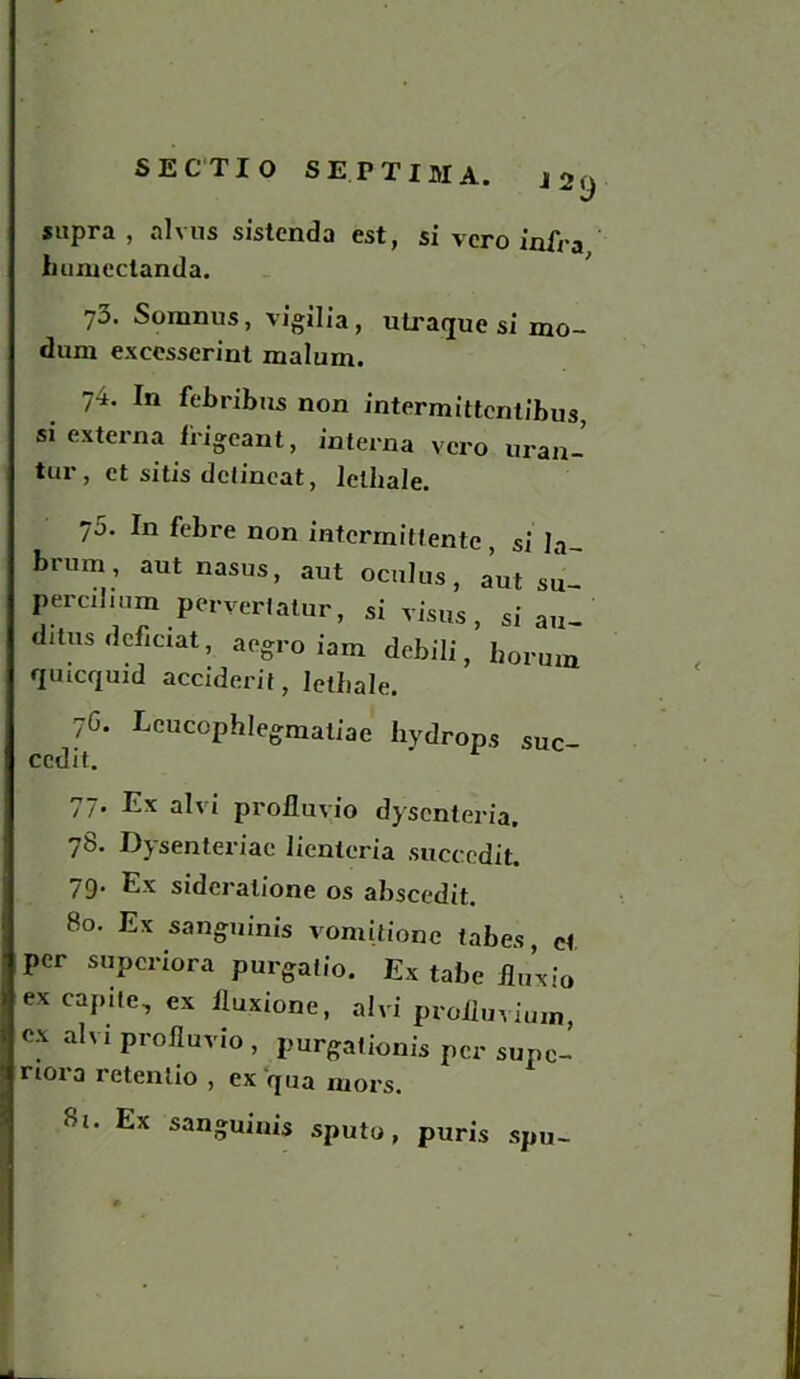 supra , alvus sistcnda est, si vcro infra humectanda. 73. Somnus, vigilia, utraque si mo- dum excesserint malum. 74. In febribtis non intermittentibus, si externa irigcant, interna vcro uran- tur, et sitis dctincat, lelhale. 75. In febre non intcrmittentc , si la- brum , aut nasus, aut oculus, a’ut su- percilmm pervertatur, si visas , si au- ditus defioat, acgro iam debili, borum qmcquid accident, letliale. 7C. Lcucophlegmatiae hydrops suc- ccdit. 77. Ex alvi prolluvio dyscnteria. 78. Dysenteriac lienleria succedit. 79. Ex sideralione os abscedit. 80. Ex sanguinis vomitione tabes, cl per superiora purgatio. Ex tabe fluxio ex capite, ex Iluxione, alvi prolluvium, ex alvi profluvio , purgationis per supc- riora retentio , ex qua mors. 8t. Ex sanguinis sputo, puris spu-
