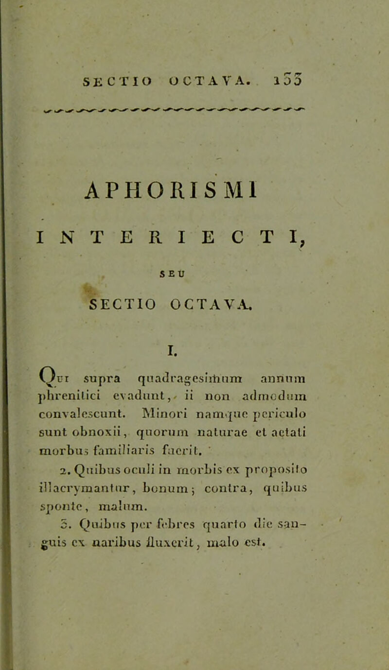 r- rr A P H 0 RI S M1 INTERIECTI, S E U SECTIO OCTAVA. I. Qui supra quadrageshtium annum phrenilici evadunt, ii non adrnodtnn convalescunt. Minori namque pcriculo suntobnoxii, quorum naturae et aetati morbus familiaris facrit. ' 2. Quibus oculi in rnorbis ex proposilo iilaerymantur, bonum; contra, quibus spontc, malum. 5. Quibus per f'ebres quarto die san- guis ex aaribus iluxcrit, male esi.