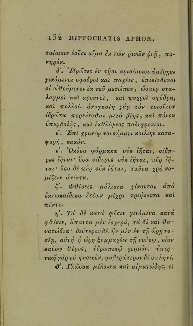 l34 H1PP0CRAT1S APHOR. xmoKHV tovoi uiua ix zojv {/ivdir $vij, no- VTjQOV. S', It'Qi'/zes tv zfoi y.Qiol ttoiot r/filgr/ai yivo/atvoi aif.oS(Jul xal nctyjte, in iy.it Svvo» oi uj&ovfitvoi ix rov fitzwnov > vtantQ oza- Xay/uol xal xqovvoI, v.al \fjvy(joi orpoSga, xat noXi.oi. dvayy.air/ yd.Q zov zoiovzov iSyidza noQtvto&ai /xtzd flii/S, xul novov vnsg(Jo?.r,S , xul ixOUtfttos nolvyQoviov. t. ’Enl xQaviot vovatjuuzi xoii.lr/s xaza- tpOQ?), xaxuv. g. rOxooa ifuQ/taxa ovx li/zai, oiSiy- pe? lijzai uoa ot'Si/Qos ovx lijzai, nvQ 1j/- xai • uoa Si nv(i ovx lijzai, zavza yfti/ vo~ fil'Cuv dviaza. 'P&iott? fidXioza ylvovxai and oxzojxaiSixa iztojv fxiy^i zQnjxovza xal TtivZi. t]. Tit Se yard ipvoiv yivo/usva y.azd tfd'iaiv, dnavza uiv loyvQa, zd Si xai &u- vazdiSta ' SivzsQov St, ijv uiv tv zf/ ujqt/vo- ohj., avzij i] uj(ji/ £uufiaytti zf/ vovooj, oiov xavoto ’Q’tyoi, vSfJumrxoj ysiue'jv. vntQ- rixayuQ zd (fvoty.vv, if.oBtQujztQov Si onXi/vi. Tl.dlooa fit/.an'a xal aluaziuSijs, it