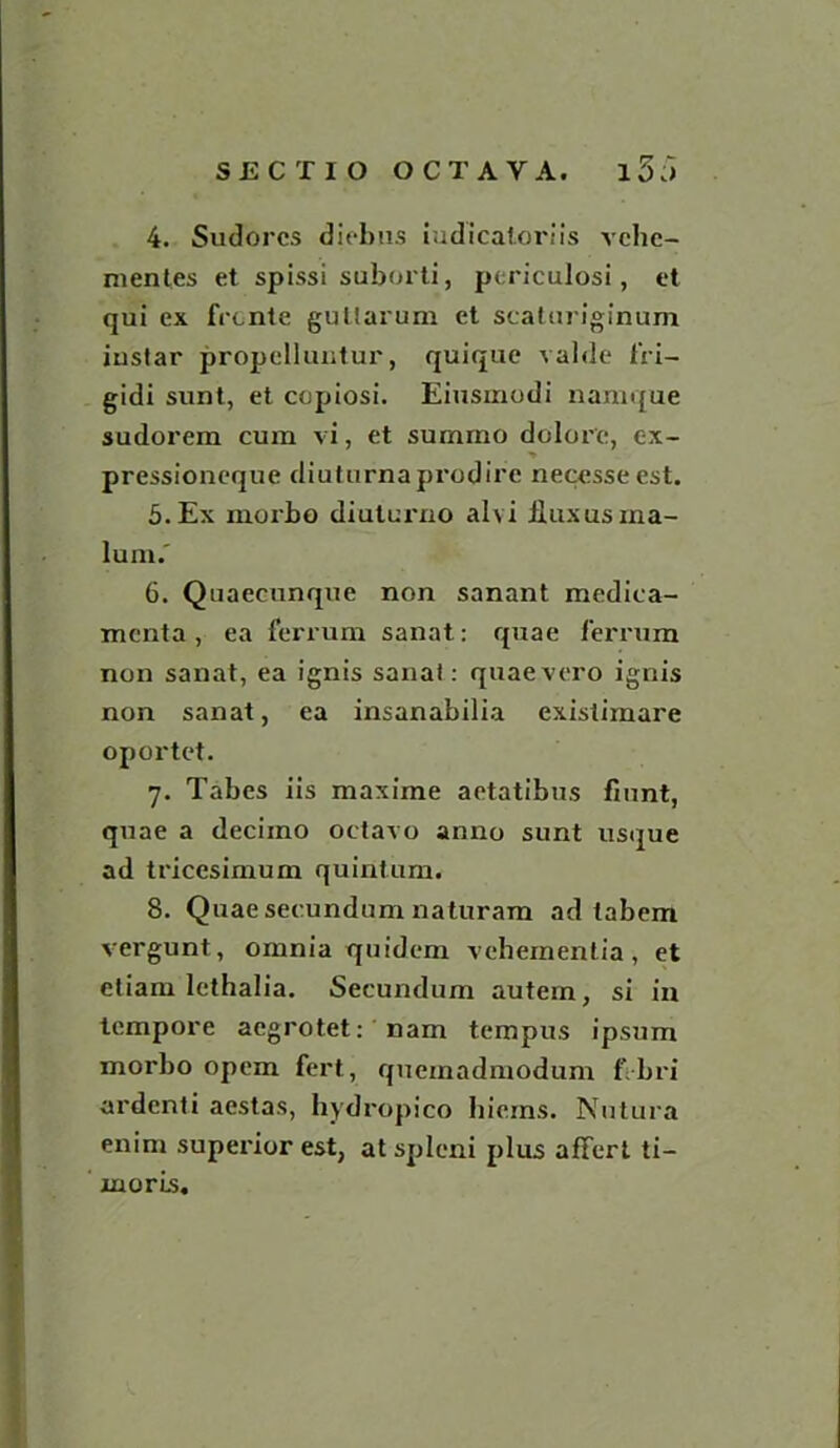 4. Sudorcs diebus iudicaloriis vche- mentes et spissi suborti, periculosi, et qui ex frcnte guttarum et scaturiginum instar propelluntur, quique valde 1'ri- gidi sunt, et ccpiosi. Eiusmodi namque sudorem cum vi, et surnmo dolor'e, ex- pressioneque diuturnaprodire necesseest. 5. Ex morbo diulux-no alvi flux us ma- lum.' 6. Quaecunque non sanant mediea- mcnta, ea ferrum sanat: quae ferrum non sanat, ea ignis sanat: quaevero ignis non sanat, ea insanabilia existimare oportet. 7. Tabes iis maxime aetatibus fzunt, quae a deciino octavo anno sunt usque ad tricesimum quintum. 8. Quae secundum naturam ad tabem vergunt, omnia quidein vehementia, et etiam lethalia. Secundum autem, si in tempore acgrotet: nam tempus ipsum morbo opem fert, quemadmodum f bri ardenti aestas, hydropico hicms. Nutura enim superior est, at spleni plus affert ti- rnoris.
