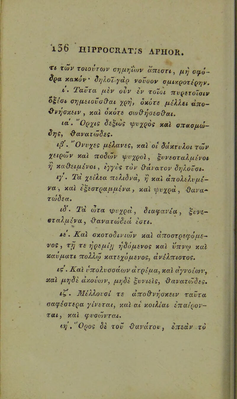 i56 iurrocRAT/s aphor. w r T* TOJV TOIOVTOJV CtJflTjl'vjV UTltOTl, fir, GCpd- Spa xaxuv * SrjXoTydp vovaov Ofity.Qoztpijv. t. Tavra fnp ovv iv roioi Tivyszoloiv o$tot OTffiiiovad'ai yQt], uxors fiiXXu dno- &Pi]Oxuv, xal oxors ouj&ijosod’ai. ia. Oq’/is yv’/jos xal oTnxofioj- Stje, ‘d'avaxtuSss. ip\ Ovvyss fiiXavss, xal oi SdxrvXoi twp ytiQujv xal ttoSojp ipuypol, ^uvearaXfxtroi V xa.’dsiuivoi, tyyvs tup O'diarov Si/Xovoi. lY • ■^'a Xsi^£a mXidpa, t] xal anoXtX.vfit— va , xal igioTQaftuipu, xal ipiy^d , ■tfara- raids a. t<5. Ta wia i\pvygd, Siatparta, $vps— ezaXuiva , -O'avazuidtd tan. > is . Kal axoroSiPiujp xal d.7ToozQS(pdus~ vos, rrj rs ijQtfih] ijSdpisvos xal vnvoi xal zav/iuzi 'roXhZ xazsydusvos-, dviX.maros. i? . Kal v7to?.vaauojv drQtua, xal dyvoimv, xal fiTjSt dxovvjv, fj,7jdt gwisls, ■&avaziZd'ss. . Mt/.Xovoi rs cliro&vtjaxstp zavra aacpiatSQa yivtzai, xal at xoiXiut tnutQor- zai, xal (pvoiZvrai. lV • Oqos tit rod ■Oavdrov, tTTtdp zd