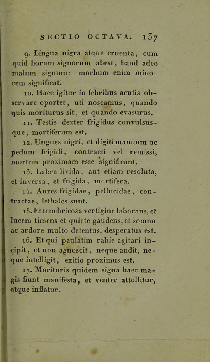 10? g. Lingua nigra atque crucnta, cum quid horum signorum abest, haud adco malum signum: morbum enim mino- ran significat. 10. Haec igitur in febribus acutis ob- servare oportet, uti noscamus, quando quis morilurus sit, et quando evasurus. 11. Testis dexter frigidus convulsus- que, mortiferum est. 12. Ungues nigri, et digitimanuum ac pedum frigidi, contracti vel remissi, mortem proximam esse significant. i5. Labralivida, aut etiam resoluta, ctinversa, etfrigida, mortifera. ii. Aurcs frigidae, pellucidae, con- tractae, lethalcs sunt. 15. Et tenebricosa vertigine laborans, ct lucem timens et quiete gaudens, ct somno ac ardore multo detentus, desperatus est. 16. Et qui paulatim rabie agitari in- cipit, et non agnoscit, neque audit, ne- que intelligit, exitio proximus est. 17. TMorituris quidem signa haec ma- gis fiunt manifests, et venter atlollitur, atque inflatur.