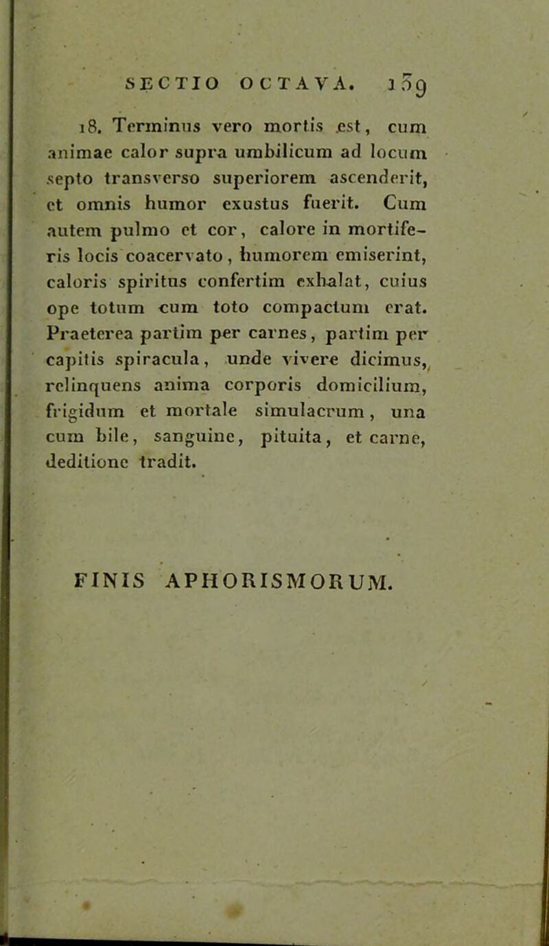 309 18. Terminus vero mortis .est, cum animae calor supra umbilicum ad locum septo transverse superiorem ascendent, et omnis humor exustus fuerit. Cum autem pulmo et cor, calore in mortife- ris locis coacervato, humorem emiserint, caloris spiritus confertim exlialat, cuius ope totum cum toto compaclum erat. Praeterea partim per carnes, partim per capitis spiracula, unde vivere dicimus, relinquens anima corporis domicilium, frigidum et mortale simulacrum, una cum bile, sanguine, pituita, et carne, deditionc tradit. FINIS APHORISMORUM.