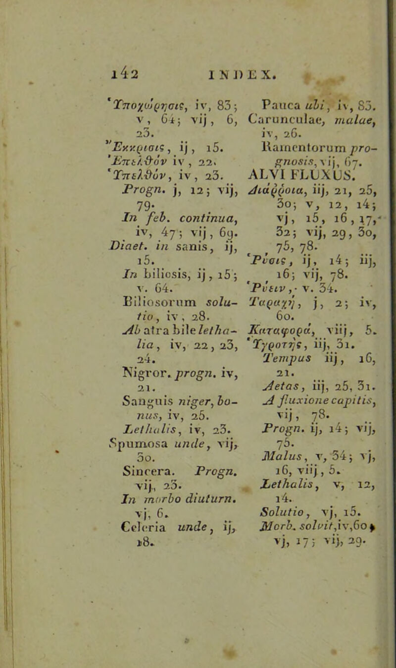 'Tno%oj(J7]tns, iv, 83; v, 64; vij, 6, 23. ”Ey.v.(/ioiS, ij, i5. '-ETTi'/AfoV iv , 22. *Ttttl&ov, iv , 23. Progn. j, 12; vij, 79- In feb. continua, iv, 47 ; vij, 69. Diaet. in sanis, ij, i5. In biliosis, ij, i5 ; v. 64. Biliosorum solu- tio, iv, 28. Ab atra bile let ha - lia, iv, 22, 23, 24. Nigror. progn. iv, 21. Sanguis niger, bo- nus, iv, 25. Let holts, iv, a3. Spumosa unde, vij, 5o. Sincera. Progn. vij., 23. In morbo diulurn. vj, 6. Cclcria unde, ij, i8. Pauca ubi, i\, 83. Carunculae, mulue, iv, 26. Rainentorum pro- gnosis^ ij, 67. AL VI FLUX US. iij, 21, 26, 3o; v, 12, i4; vj, i5, 16, 17, 32; vij, 29, 3o, . . 75, 7.8- Pvois, ij, i4; iij, , , 16; vii. 78. Pvttv ,■ v. 34. Tuqu%i), j, 2; iv, 60. Kurutpogd, vii j, 5. 'TyQorrjs, iij, 3i. Temp us iij, 16, 21. Aetas, iij, 25, 3i. A fluxione capitis, vij, 78. Progn. ij, i4; vij, 75. Malus, v, 34; vj, 16, vii j, 5. Lethalis, v, 12, i4. Solutio, vj, i5. Mcrb. solvit, iv,6o 9 vj, 17; vij, 29.