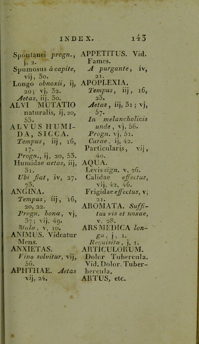 Sponlanei progn., j» 2. Spumosus acapite, vij, 5o. Longo obnoxii, ij, 20; vj, 32. Aetas, iij, 5o. ALVI MUTATIO naturalis, ij,20, A L VU S II UMI- DA, SICCA. 2 'empus, iij, 16, *7- .. Frogn., ij, 20, 53. Humidae aetas, iij, 5i. Ubi fiat, iv, 27. 73- ANGINA. Temp us, iij, 16, 20, 22. Frogn. bona, vj, 3?; vij, 4g. D/nla, v, 10. ANIMUS. Videatur Mens. ANXIETAS. Vino solvitur, vij, 50. APHTHAE. Aetas vij, 24. APPETITUS. Vid. Fames. A purgante, iv, APOPLEXIA. Tempus, iij, 16, 23. Aetas , iij, 3i 5 vj, ' 57* In nielancholicis wide , vj, 56. Frogn. vj, 5i. Curae, ij, 42. Particular's, vij, 4o. AQUA. Levis sign, v, 26. Calidae effect us, vij, 42, 46. Frigidaee^ec/wj, v, A ROM AT A. Suff- tus vis et noxae, v, 28. ARSMEDICA lon- Fequisi/a, j, j. ARTICULORUM. Dolor Tubr-rcula. Vid. Dolor. Tuber- bercula. ART US, etc.
