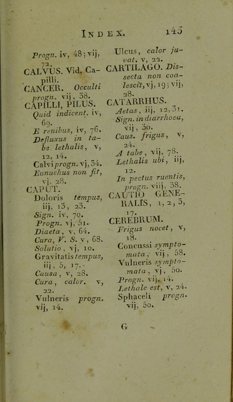 i-±i Prngn. iv, 48; vij, CALVUS. Vid. Ca- pilli. CANCER. Occulti progn. vij, 58. capilli, pilus. Quid indicent. iv, 69. E renibus, iv, 76. Defluxus in ta- bs lethalis, v, 12, i4. Calviprogn. vj,34. Eunuchus non fit, vj. 28. CAPUT. Doloris tempus, 11J 5 1 O j CLO • Sign, iv, 79. Progn. vj, 5i. Diaeta, v, 64. Cura, V. S. v, C8. Solutio, vj, 10. Gravitatis tempus, iij, 5, 17.- Causa, v, 28. Cura, color, v, 22. Vulneris progn. vij, i4. Ulcus, color ju- vat. v, 22. CARTILAGO. secfa no« coa- ZesciV, vj, 19 5 vij, 28. CATARRHUS. jletas, iij, 12, 5i. Sign, in diarrhoea, vij, 5o. Caus. firigus, V, 24. .// tube, vij, 78.^ Lethalis ubi, u), 12. In pectus mentis, progn. xiij, 38. JTIO GENE- CAU RALIS, 1, CEREBRUM. Frigus nocet, v, 18. Concussi syrup to- mato , vij, 08. Vulneris sympto- mata , vj, 5o. Progn. vij. 14. Lethale est, v, 24. Sphaceli progn. vij, 5o. * G