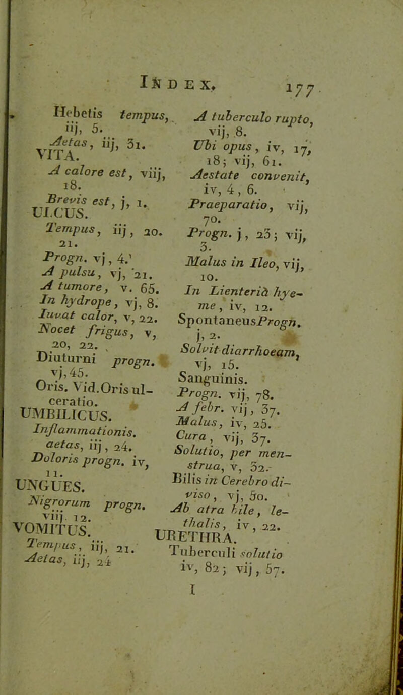 177 Hebetis iij, 5. virT’ 5l- A calore est, viij, 18. Brevis est, 7, 1. ULCUS. Ternpus, iij, 20. 21. Progn. vj, 4.’ ^ pulsu, vj, 21. A tumore, v. 65. In hydrope, vj, 8 ternpus, A tuberculo rupto, vij, 8. Ubi opus, iv, 18; vij, 61. Aestate convenit, iv, 4, 6. Praeparatio, vij, 7°. Progn. j, a3 ; vij, 3- m vij, 10. In Lienterid hye- me. iv, 12. ca/oT-, v, 22. SpontaneusProvTi. Aoce' /rigas, v, ^ 2. Solvit diarrhoeam. Dmtuini vj, i5. Sanguinis. vj, 45. Oris. V id.Oris ul- ceratio. UMBILICUS. In/lamrnationis. aetas, iij, 24. Doloris progn. iv UNGUES. PUgrorum progn. viij. 12. VOMIT US. Ternpus, iij, 21. Aetas, iij, 2-i iVog/2. vij, 78. Afehr. vij, 07. iv, 25. vij, 37. Solutio, per men- strua, v, 52.- Biiis in Cerebro di— viso, vj, 5o. -^3 u/ru bile, le- 1V,22. UBETHRA. Tuberculi solutio iv, 82 ; vij , 57. I