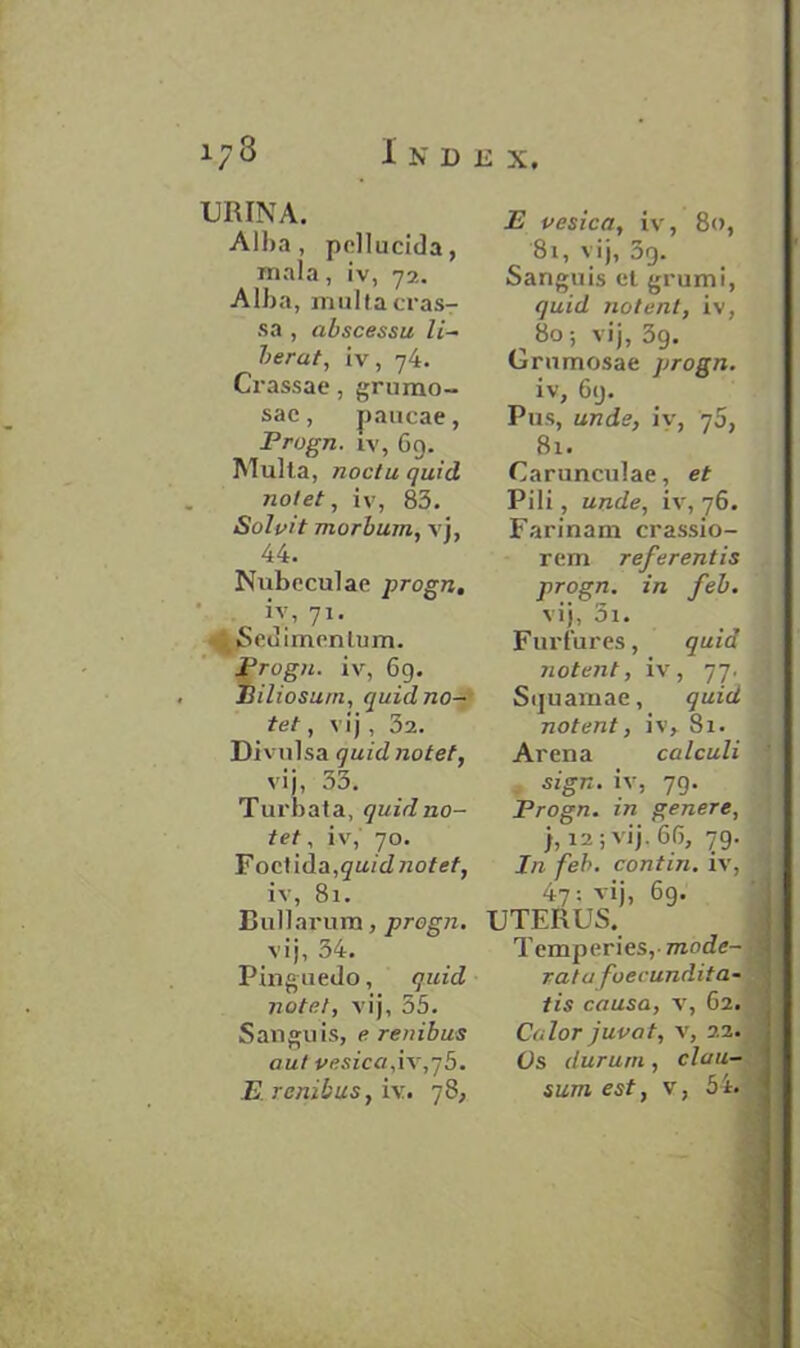 URINA. Alba , pellucida, mala, iv, 72. Alba, mul I a cras- sa , abscessu. li- berat, iv, 74. Cl •assae, grumo- sac, paucae, Progn. iv, 69. Multa, noctu quid notet, iv, 83. Solvit morbum, vj, 44. Nubcculae progn. iy, 71. . Sedimenlum. Progn. iv, 69. Biliosum, quid no- tet , vij , 32. Divulsa quid notet, vij, 33. Turbata, quid no- tet , iv, 70. F octida,§a/ d notet, iv, 81. Rullarum, progn. vij, 34. Pinguedo, quid notet, vij, 55. Sanguis, e rembus out vesica,iv,y5. B. renibus, iv. 78, E vesica, iv, 80, 81, vij, 3q. Sanguis ct grumi, quid 710tent, iv, ^ 80; vij, 39. Grnmosae progn. iv, 69. Pus, unde, iy, 70, 81. Carunculae, et Pili, unde, iv, 76. Farinam erassio- rem referentis progn. in feb. vij, 5i. Furfures, quia notent, iv, 77. Sijuamae, quid notent, iv, 81. Arena calculi sign, iv, 79. Progn. in genere, j, 12; vij. 66, 79. In feb. contin. iv, 47: vij, 69. UTERUS. Temperies, mode- rat u foecundita- tis causa, v, 62. Color juvat, v, 22. Os durum, clau- sum est, v, 54.
