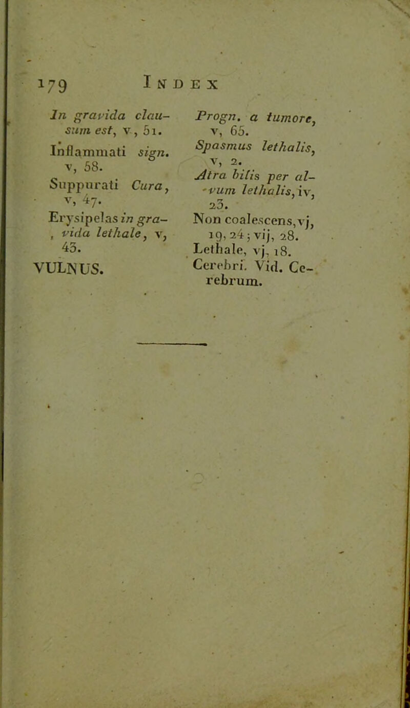 I N D E X hi gravida clau- sum est, v, 51. Inilammati sign. v, 58. Suppurati Cura, v, 47. Er ysipelas in gra- , vida let hale, y, 45. YULNUS. Progn. a tumore, v, 65. Spasmus lethalis, v, 2. Atra hilis per al- 'vum lethalis, iv, 2 3. Non coalescens,vj, 19, 24 5 vi j, 28. Lethale, vj718. Cerebri. Vid. Ce- rebrum.