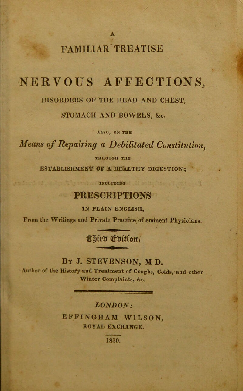 A •5^ familiar'treatise NERVOUS AFFECTIONS, DISORDERS OP THE HEAD AND CHEST, STOMACH AND BOWELS, &c. ALSO, ON THB Means of Repairing a Debilitated Constitution, THEOUGH THE ESTABLISHMENir OF A HEAliTHY DIGESTION; ' INOLVniVS PRESCRIPTIONS IN PLAIN ENGLISH, From the Writings and Private Practice of eminent Physicians. By J. STEVENSON, M D. Author of the History and Treatment of Coughs, Colds, and other Winter Complaints, &c. LONDON: EFFINGHAM WILSON, ROYAL EXCHANGE. * 1830.