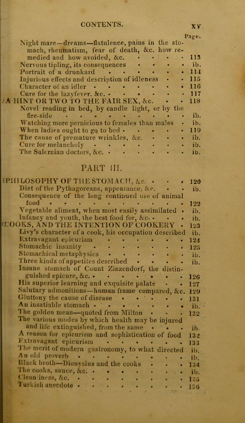 Pag-e. Night mare—dreams—flatulence, pains in the sto mach, rheumatism, fear of death, &c. how rC' medied and how avoided, &c. .... ns Nervous tipling, its consequences .... ib. Portrait of a drunkard ...... 114 Injurious effects and description of idleness • • 115 Character of an idler 116 Cure for the lazy fever. &c. 117 .‘A HINT OR TWO TO THE FAIR SEX, &c. • • 118 Novel reading in bed, by candle light, or by the fire-side ib. Watching more peniicious to females than males • ib. When ladies ought to go to bed . . # . . 119 The cause of premature wrinkles, &c. • • * ib. Cure for melancholy ib. The Salernian doctors, &c. ib. PART III. IPHILOSOPHYOFTHESTOIMACM, ike. • • .120 Diet of tlie Pythagoreans, appearance, . • ib. Consequence of the long continued use of animal food • 122 Vegetable aliment, when most easily assimilated • ib. Infancy and youth, the best food for, &c. . • . ib. (COOKS, AND THE INTENTION OF COOKERY • 123 Livy’s character of a cook, his occupation described ib. Extravagant epicurism 124 Stomachic insanity • • • • • . . I2.'i Stomachical metaphysics ib. Three kinds of appetites described . » . . ib. Insane stomach of Count Zinzendorf, the distin- guished epicure, &c. . * . . • . .126 His superior learning and exquisite palate • . 127 Salutary admonitions—human frame compared, &c. 129 Oluttony the cause of disease • • • . . I3i An insatiable stomach ib. 1 he golden mean—quoted from Milton • . . 132 The various modes by which health may be injured and life extinguished, from the same • • • ib. A reason for epicurism and sophistication of food 132 Extravagant epicurism ...... J33 'I he merit of modern gastronomy, to what directed ib. An old proverb ib. TSIack broth—Dionysius and the cooks • . .134 The cooks, sauce, &c. ib. Clean iness, &c. Turkish anecdote