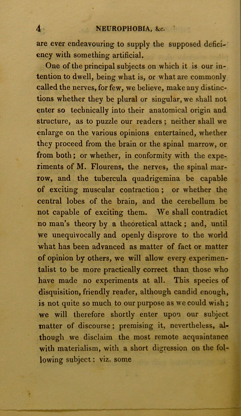 are ever endeavouring to supply the supposed defici- ency with something artificial. One of the principal subjects on which it is our in- tention to dwell, being what is, or what are commonly called the nerves, for few, we believe, make any distinc- tions whether they be plural or singular, we shall not enter so technically into their anatomical origin and structure, as to puzzle our readers; neither shall we enlarge on the various opinions entertained, whether they proceed from the brain or the spinal marrow, or from both; or whether, in conformity with the expe- riments of M. Flourens, the nerves, the spinal mar- row, and the tubercula quadrigemina be capable of exciting muscular contraction; or whether the central lobes of the brain, and the cerebellum be not capable of exciting them. We shall contradict no man’s theory by a theoretical attack; and, until we unequivocally and openly disprove to the world what has been advanced as matter of fact or matter of opinion by others, we will allow every experimen- talist to be more practically correct than those who have made no experiments at all. This species of disquisition, friendly reader, although candid enough, is not quite so much to our purpose as Ave could wish; we will therefore shortly enter upon our subject matter of discourse; premising it, nevertheless, al- though we disclaim the most remote acquaintance with materialism, with a short digression on the fol- lowing subject: viz. some